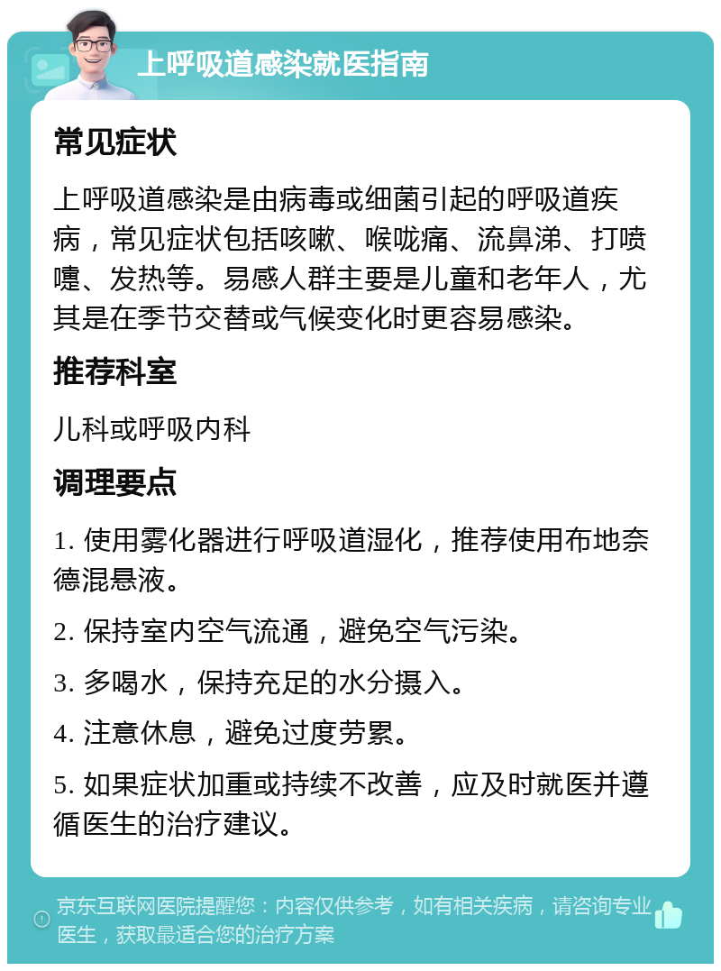 上呼吸道感染就医指南 常见症状 上呼吸道感染是由病毒或细菌引起的呼吸道疾病，常见症状包括咳嗽、喉咙痛、流鼻涕、打喷嚏、发热等。易感人群主要是儿童和老年人，尤其是在季节交替或气候变化时更容易感染。 推荐科室 儿科或呼吸内科 调理要点 1. 使用雾化器进行呼吸道湿化，推荐使用布地奈德混悬液。 2. 保持室内空气流通，避免空气污染。 3. 多喝水，保持充足的水分摄入。 4. 注意休息，避免过度劳累。 5. 如果症状加重或持续不改善，应及时就医并遵循医生的治疗建议。