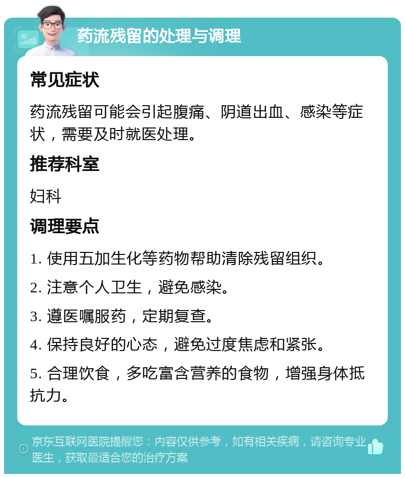 药流残留的处理与调理 常见症状 药流残留可能会引起腹痛、阴道出血、感染等症状，需要及时就医处理。 推荐科室 妇科 调理要点 1. 使用五加生化等药物帮助清除残留组织。 2. 注意个人卫生，避免感染。 3. 遵医嘱服药，定期复查。 4. 保持良好的心态，避免过度焦虑和紧张。 5. 合理饮食，多吃富含营养的食物，增强身体抵抗力。