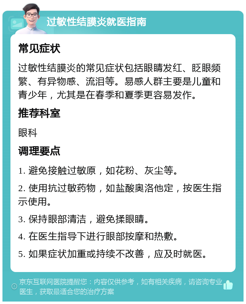 过敏性结膜炎就医指南 常见症状 过敏性结膜炎的常见症状包括眼睛发红、眨眼频繁、有异物感、流泪等。易感人群主要是儿童和青少年，尤其是在春季和夏季更容易发作。 推荐科室 眼科 调理要点 1. 避免接触过敏原，如花粉、灰尘等。 2. 使用抗过敏药物，如盐酸奥洛他定，按医生指示使用。 3. 保持眼部清洁，避免揉眼睛。 4. 在医生指导下进行眼部按摩和热敷。 5. 如果症状加重或持续不改善，应及时就医。