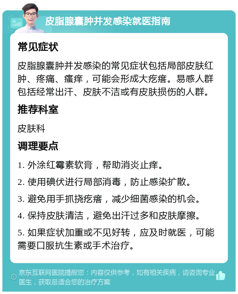 皮脂腺囊肿并发感染就医指南 常见症状 皮脂腺囊肿并发感染的常见症状包括局部皮肤红肿、疼痛、瘙痒，可能会形成大疙瘩。易感人群包括经常出汗、皮肤不洁或有皮肤损伤的人群。 推荐科室 皮肤科 调理要点 1. 外涂红霉素软膏，帮助消炎止痒。 2. 使用碘伏进行局部消毒，防止感染扩散。 3. 避免用手抓挠疙瘩，减少细菌感染的机会。 4. 保持皮肤清洁，避免出汗过多和皮肤摩擦。 5. 如果症状加重或不见好转，应及时就医，可能需要口服抗生素或手术治疗。