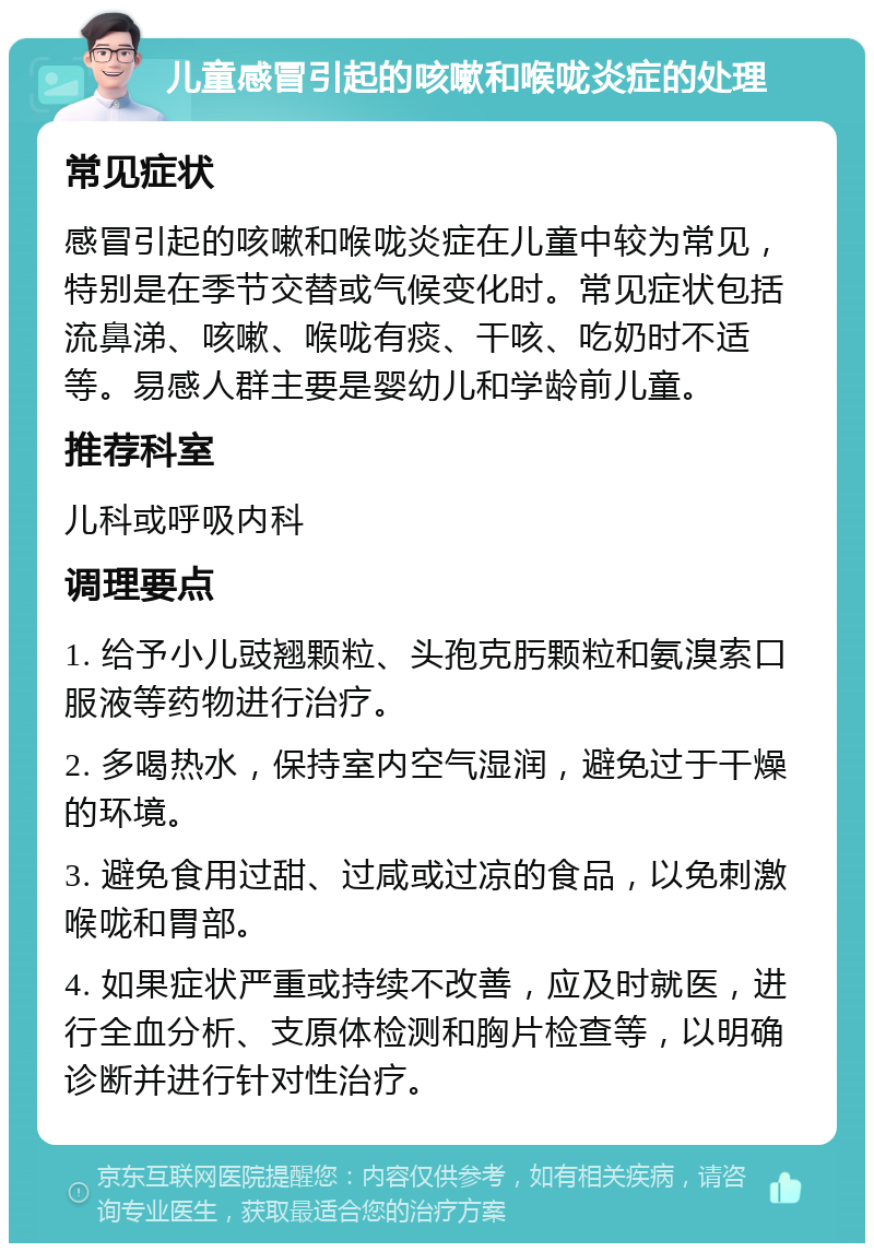 儿童感冒引起的咳嗽和喉咙炎症的处理 常见症状 感冒引起的咳嗽和喉咙炎症在儿童中较为常见，特别是在季节交替或气候变化时。常见症状包括流鼻涕、咳嗽、喉咙有痰、干咳、吃奶时不适等。易感人群主要是婴幼儿和学龄前儿童。 推荐科室 儿科或呼吸内科 调理要点 1. 给予小儿豉翘颗粒、头孢克肟颗粒和氨溴索口服液等药物进行治疗。 2. 多喝热水，保持室内空气湿润，避免过于干燥的环境。 3. 避免食用过甜、过咸或过凉的食品，以免刺激喉咙和胃部。 4. 如果症状严重或持续不改善，应及时就医，进行全血分析、支原体检测和胸片检查等，以明确诊断并进行针对性治疗。