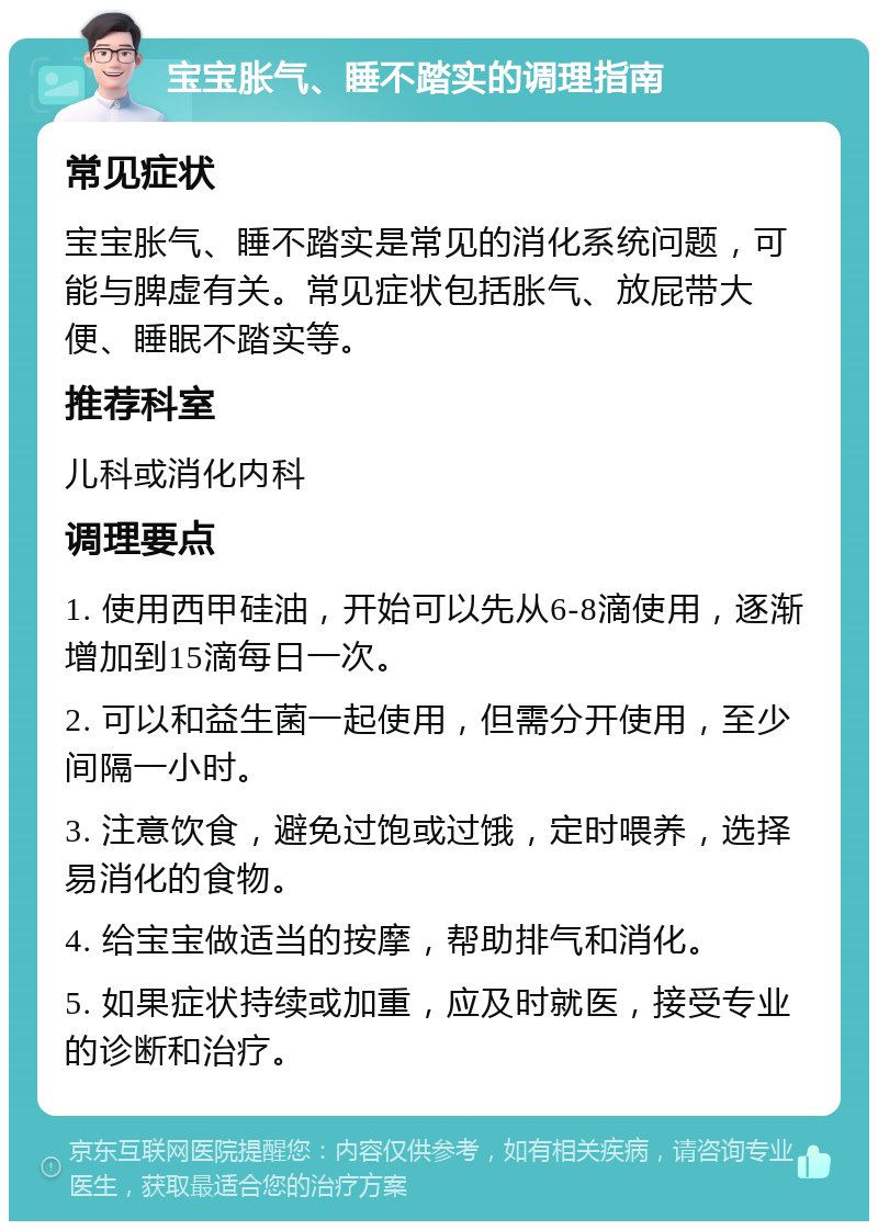 宝宝胀气、睡不踏实的调理指南 常见症状 宝宝胀气、睡不踏实是常见的消化系统问题，可能与脾虚有关。常见症状包括胀气、放屁带大便、睡眠不踏实等。 推荐科室 儿科或消化内科 调理要点 1. 使用西甲硅油，开始可以先从6-8滴使用，逐渐增加到15滴每日一次。 2. 可以和益生菌一起使用，但需分开使用，至少间隔一小时。 3. 注意饮食，避免过饱或过饿，定时喂养，选择易消化的食物。 4. 给宝宝做适当的按摩，帮助排气和消化。 5. 如果症状持续或加重，应及时就医，接受专业的诊断和治疗。