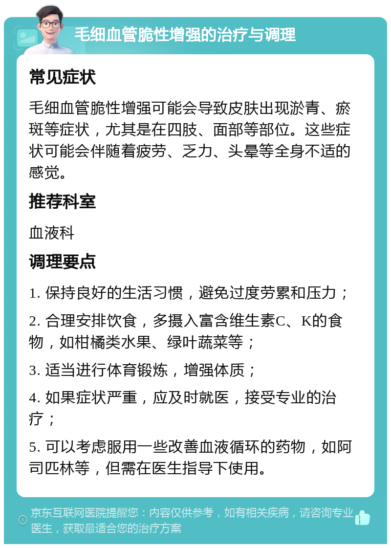 毛细血管脆性增强的治疗与调理 常见症状 毛细血管脆性增强可能会导致皮肤出现淤青、瘀斑等症状，尤其是在四肢、面部等部位。这些症状可能会伴随着疲劳、乏力、头晕等全身不适的感觉。 推荐科室 血液科 调理要点 1. 保持良好的生活习惯，避免过度劳累和压力； 2. 合理安排饮食，多摄入富含维生素C、K的食物，如柑橘类水果、绿叶蔬菜等； 3. 适当进行体育锻炼，增强体质； 4. 如果症状严重，应及时就医，接受专业的治疗； 5. 可以考虑服用一些改善血液循环的药物，如阿司匹林等，但需在医生指导下使用。