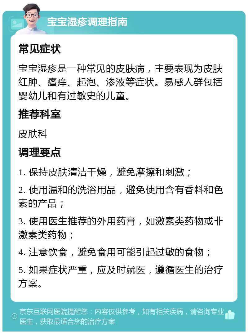 宝宝湿疹调理指南 常见症状 宝宝湿疹是一种常见的皮肤病，主要表现为皮肤红肿、瘙痒、起泡、渗液等症状。易感人群包括婴幼儿和有过敏史的儿童。 推荐科室 皮肤科 调理要点 1. 保持皮肤清洁干燥，避免摩擦和刺激； 2. 使用温和的洗浴用品，避免使用含有香料和色素的产品； 3. 使用医生推荐的外用药膏，如激素类药物或非激素类药物； 4. 注意饮食，避免食用可能引起过敏的食物； 5. 如果症状严重，应及时就医，遵循医生的治疗方案。