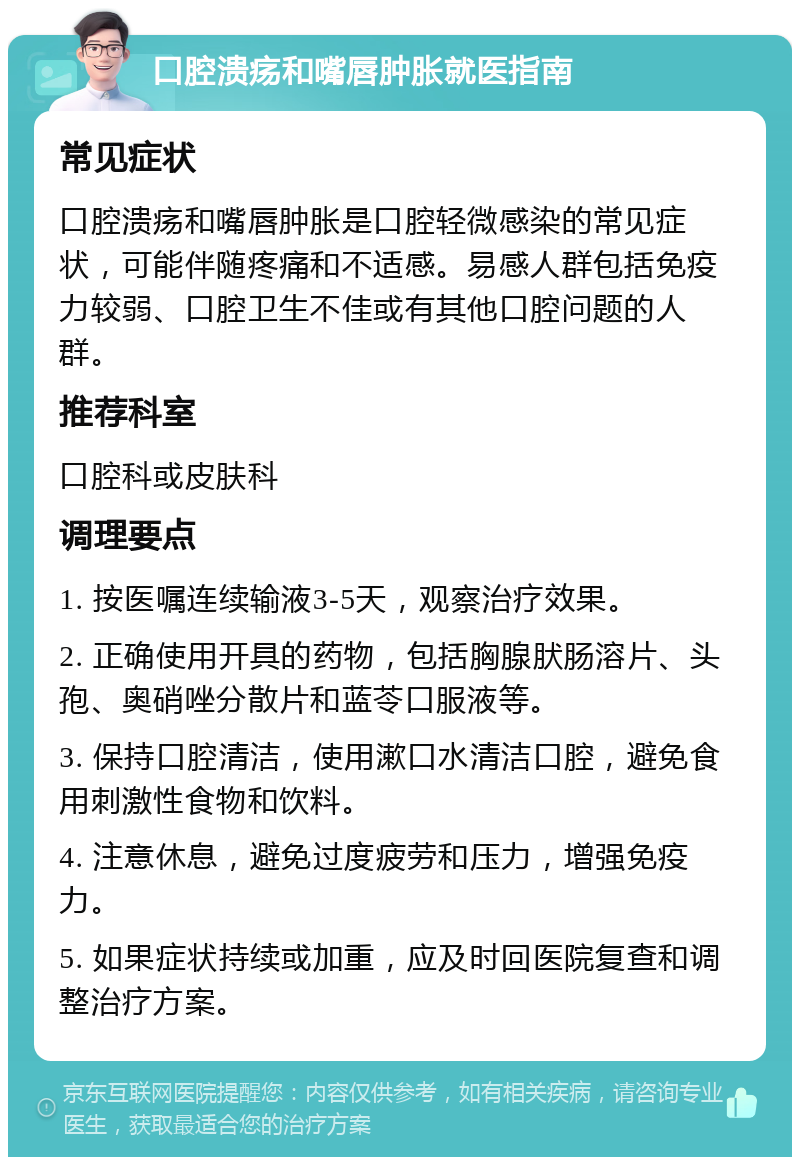 口腔溃疡和嘴唇肿胀就医指南 常见症状 口腔溃疡和嘴唇肿胀是口腔轻微感染的常见症状，可能伴随疼痛和不适感。易感人群包括免疫力较弱、口腔卫生不佳或有其他口腔问题的人群。 推荐科室 口腔科或皮肤科 调理要点 1. 按医嘱连续输液3-5天，观察治疗效果。 2. 正确使用开具的药物，包括胸腺肰肠溶片、头孢、奥硝唑分散片和蓝苓口服液等。 3. 保持口腔清洁，使用漱口水清洁口腔，避免食用刺激性食物和饮料。 4. 注意休息，避免过度疲劳和压力，增强免疫力。 5. 如果症状持续或加重，应及时回医院复查和调整治疗方案。