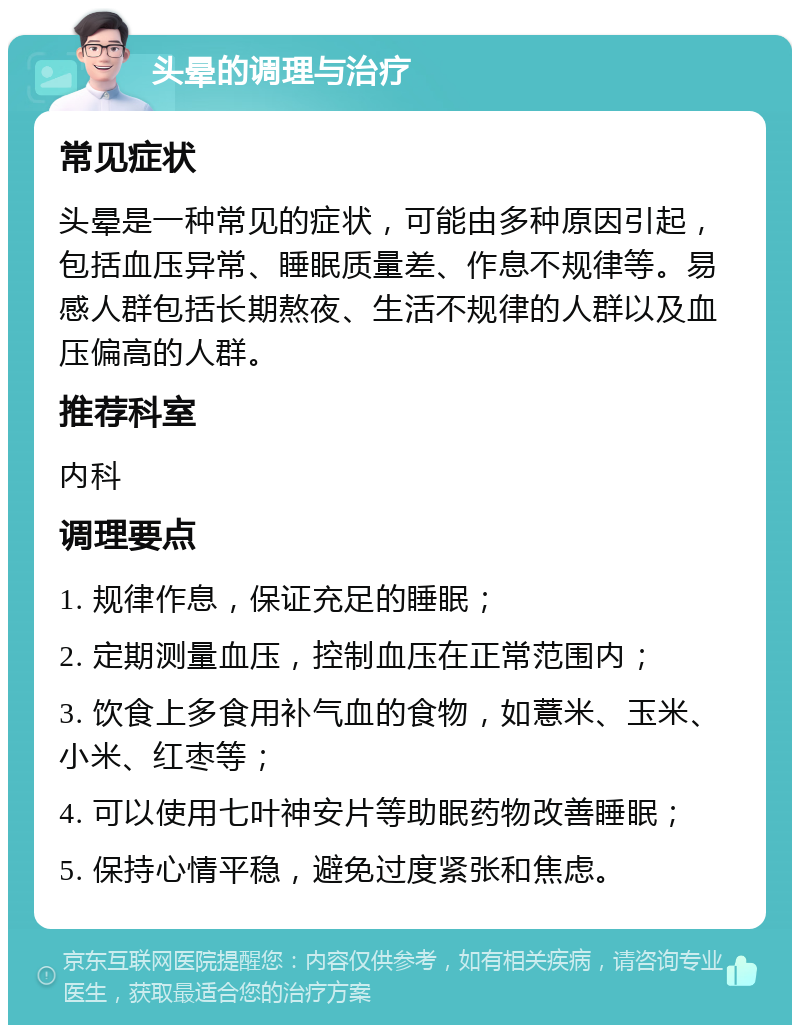 头晕的调理与治疗 常见症状 头晕是一种常见的症状，可能由多种原因引起，包括血压异常、睡眠质量差、作息不规律等。易感人群包括长期熬夜、生活不规律的人群以及血压偏高的人群。 推荐科室 内科 调理要点 1. 规律作息，保证充足的睡眠； 2. 定期测量血压，控制血压在正常范围内； 3. 饮食上多食用补气血的食物，如薏米、玉米、小米、红枣等； 4. 可以使用七叶神安片等助眠药物改善睡眠； 5. 保持心情平稳，避免过度紧张和焦虑。