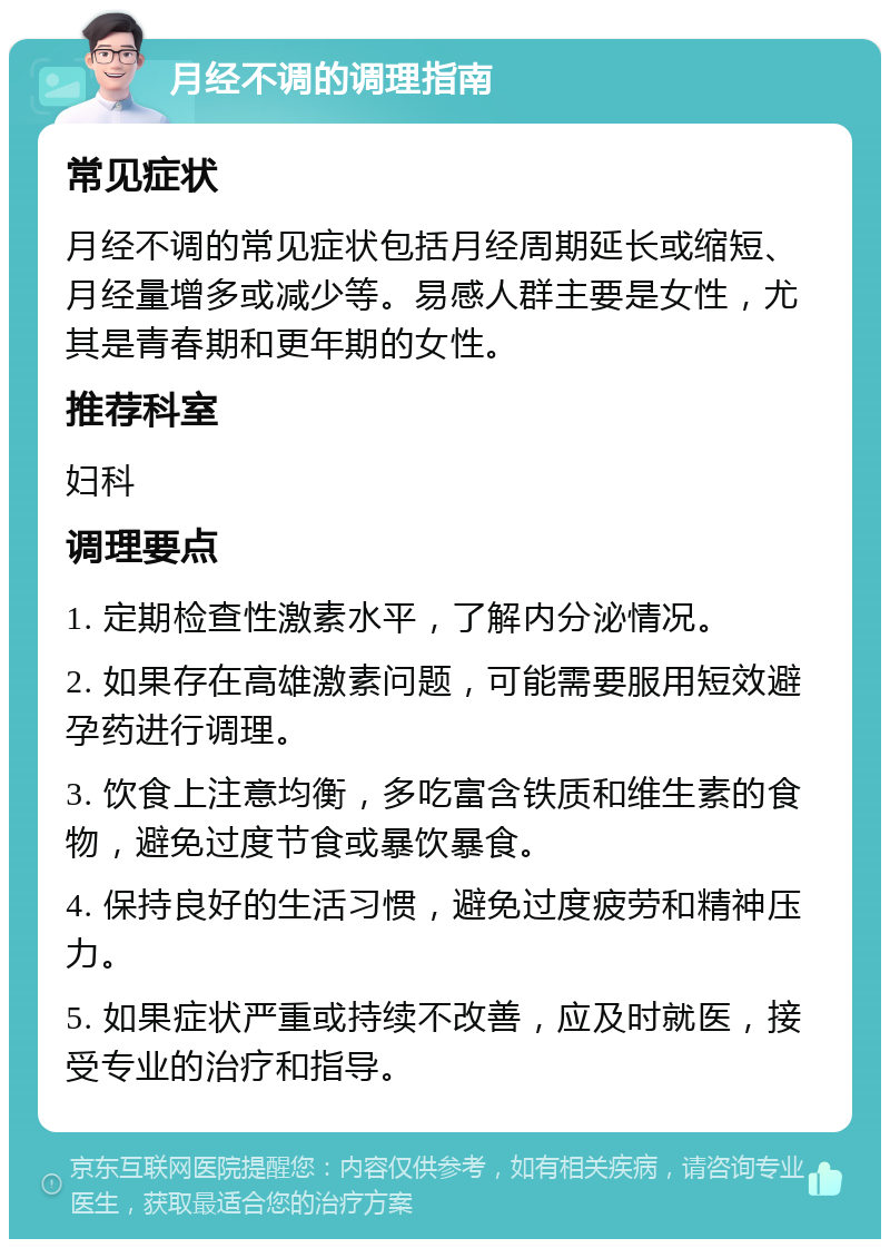 月经不调的调理指南 常见症状 月经不调的常见症状包括月经周期延长或缩短、月经量增多或减少等。易感人群主要是女性，尤其是青春期和更年期的女性。 推荐科室 妇科 调理要点 1. 定期检查性激素水平，了解内分泌情况。 2. 如果存在高雄激素问题，可能需要服用短效避孕药进行调理。 3. 饮食上注意均衡，多吃富含铁质和维生素的食物，避免过度节食或暴饮暴食。 4. 保持良好的生活习惯，避免过度疲劳和精神压力。 5. 如果症状严重或持续不改善，应及时就医，接受专业的治疗和指导。