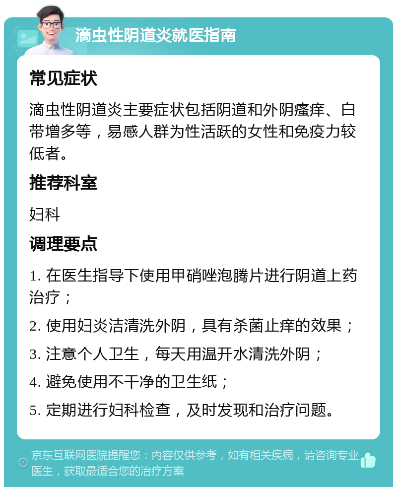 滴虫性阴道炎就医指南 常见症状 滴虫性阴道炎主要症状包括阴道和外阴瘙痒、白带增多等，易感人群为性活跃的女性和免疫力较低者。 推荐科室 妇科 调理要点 1. 在医生指导下使用甲硝唑泡腾片进行阴道上药治疗； 2. 使用妇炎洁清洗外阴，具有杀菌止痒的效果； 3. 注意个人卫生，每天用温开水清洗外阴； 4. 避免使用不干净的卫生纸； 5. 定期进行妇科检查，及时发现和治疗问题。