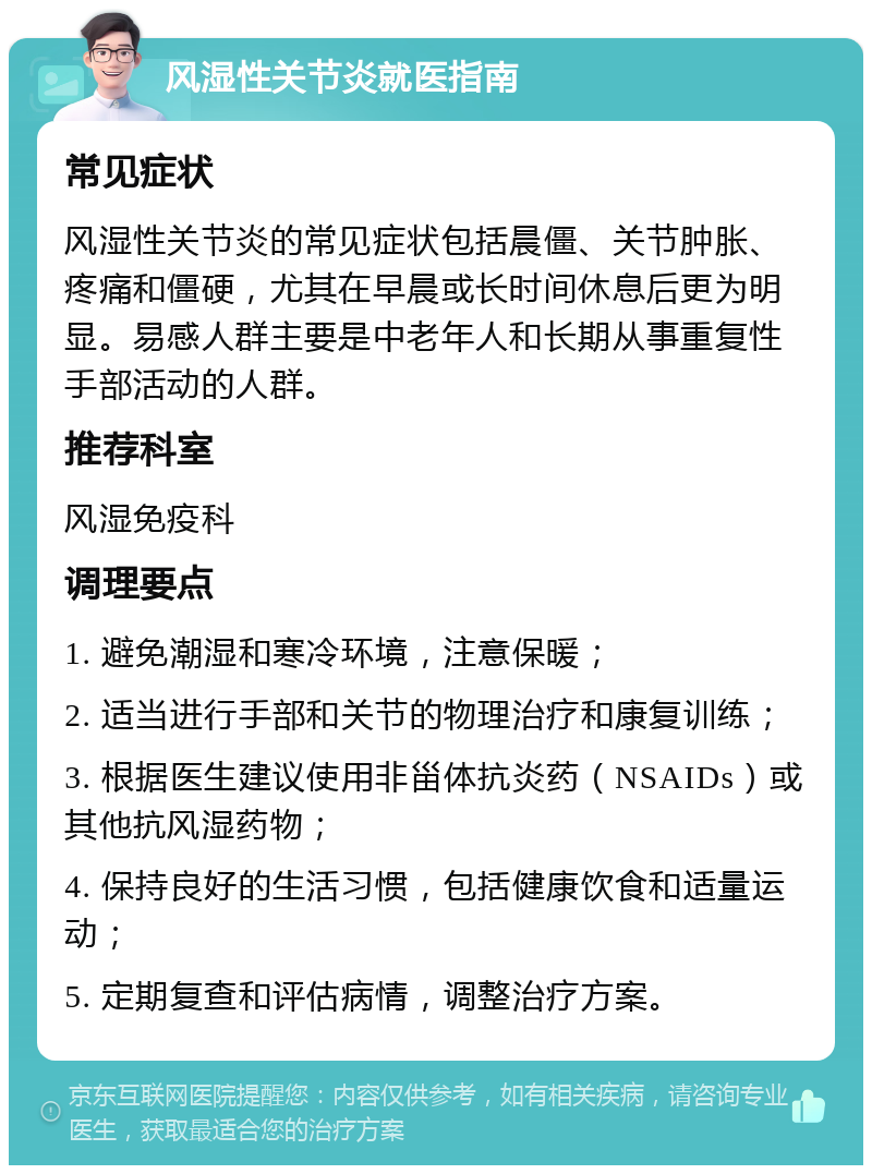 风湿性关节炎就医指南 常见症状 风湿性关节炎的常见症状包括晨僵、关节肿胀、疼痛和僵硬，尤其在早晨或长时间休息后更为明显。易感人群主要是中老年人和长期从事重复性手部活动的人群。 推荐科室 风湿免疫科 调理要点 1. 避免潮湿和寒冷环境，注意保暖； 2. 适当进行手部和关节的物理治疗和康复训练； 3. 根据医生建议使用非甾体抗炎药（NSAIDs）或其他抗风湿药物； 4. 保持良好的生活习惯，包括健康饮食和适量运动； 5. 定期复查和评估病情，调整治疗方案。