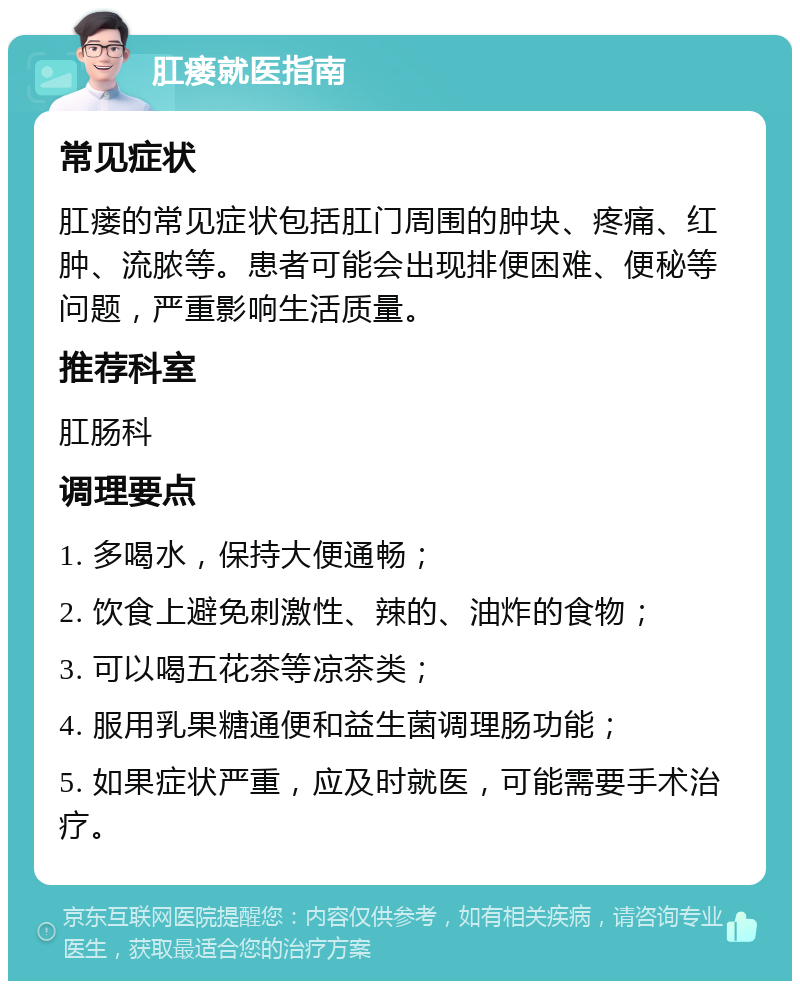 肛瘘就医指南 常见症状 肛瘘的常见症状包括肛门周围的肿块、疼痛、红肿、流脓等。患者可能会出现排便困难、便秘等问题，严重影响生活质量。 推荐科室 肛肠科 调理要点 1. 多喝水，保持大便通畅； 2. 饮食上避免刺激性、辣的、油炸的食物； 3. 可以喝五花茶等凉茶类； 4. 服用乳果糖通便和益生菌调理肠功能； 5. 如果症状严重，应及时就医，可能需要手术治疗。