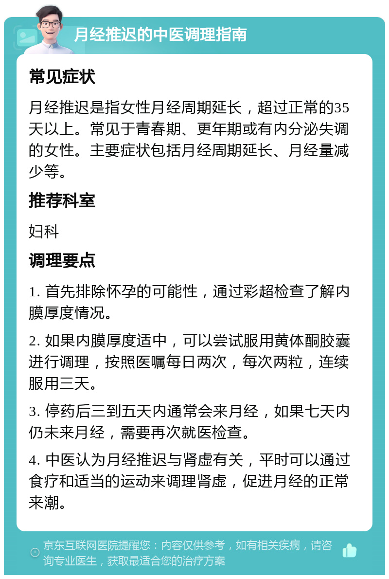 月经推迟的中医调理指南 常见症状 月经推迟是指女性月经周期延长，超过正常的35天以上。常见于青春期、更年期或有内分泌失调的女性。主要症状包括月经周期延长、月经量减少等。 推荐科室 妇科 调理要点 1. 首先排除怀孕的可能性，通过彩超检查了解内膜厚度情况。 2. 如果内膜厚度适中，可以尝试服用黄体酮胶囊进行调理，按照医嘱每日两次，每次两粒，连续服用三天。 3. 停药后三到五天内通常会来月经，如果七天内仍未来月经，需要再次就医检查。 4. 中医认为月经推迟与肾虚有关，平时可以通过食疗和适当的运动来调理肾虚，促进月经的正常来潮。