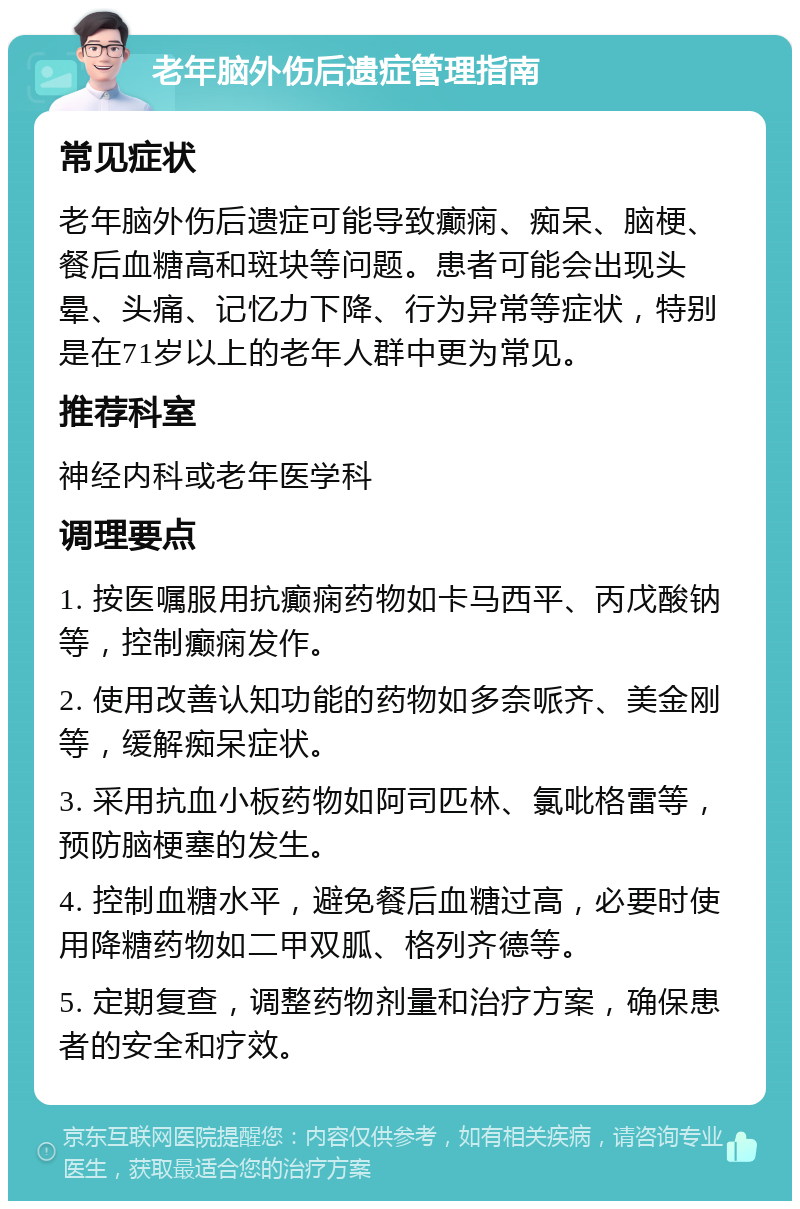 老年脑外伤后遗症管理指南 常见症状 老年脑外伤后遗症可能导致癫痫、痴呆、脑梗、餐后血糖高和斑块等问题。患者可能会出现头晕、头痛、记忆力下降、行为异常等症状，特别是在71岁以上的老年人群中更为常见。 推荐科室 神经内科或老年医学科 调理要点 1. 按医嘱服用抗癫痫药物如卡马西平、丙戊酸钠等，控制癫痫发作。 2. 使用改善认知功能的药物如多奈哌齐、美金刚等，缓解痴呆症状。 3. 采用抗血小板药物如阿司匹林、氯吡格雷等，预防脑梗塞的发生。 4. 控制血糖水平，避免餐后血糖过高，必要时使用降糖药物如二甲双胍、格列齐德等。 5. 定期复查，调整药物剂量和治疗方案，确保患者的安全和疗效。