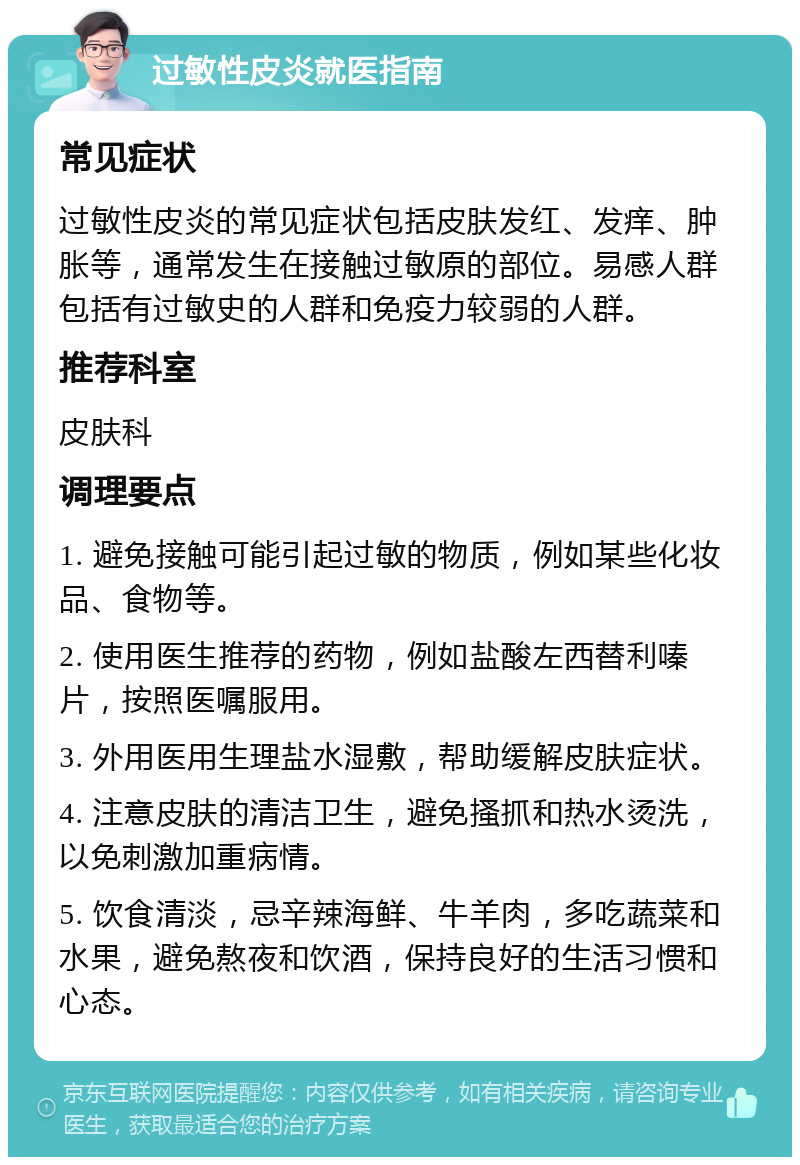 过敏性皮炎就医指南 常见症状 过敏性皮炎的常见症状包括皮肤发红、发痒、肿胀等，通常发生在接触过敏原的部位。易感人群包括有过敏史的人群和免疫力较弱的人群。 推荐科室 皮肤科 调理要点 1. 避免接触可能引起过敏的物质，例如某些化妆品、食物等。 2. 使用医生推荐的药物，例如盐酸左西替利嗪片，按照医嘱服用。 3. 外用医用生理盐水湿敷，帮助缓解皮肤症状。 4. 注意皮肤的清洁卫生，避免搔抓和热水烫洗，以免刺激加重病情。 5. 饮食清淡，忌辛辣海鲜、牛羊肉，多吃蔬菜和水果，避免熬夜和饮酒，保持良好的生活习惯和心态。