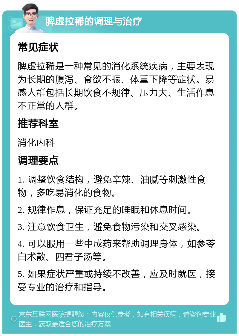 脾虚拉稀的调理与治疗 常见症状 脾虚拉稀是一种常见的消化系统疾病，主要表现为长期的腹泻、食欲不振、体重下降等症状。易感人群包括长期饮食不规律、压力大、生活作息不正常的人群。 推荐科室 消化内科 调理要点 1. 调整饮食结构，避免辛辣、油腻等刺激性食物，多吃易消化的食物。 2. 规律作息，保证充足的睡眠和休息时间。 3. 注意饮食卫生，避免食物污染和交叉感染。 4. 可以服用一些中成药来帮助调理身体，如参苓白术散、四君子汤等。 5. 如果症状严重或持续不改善，应及时就医，接受专业的治疗和指导。