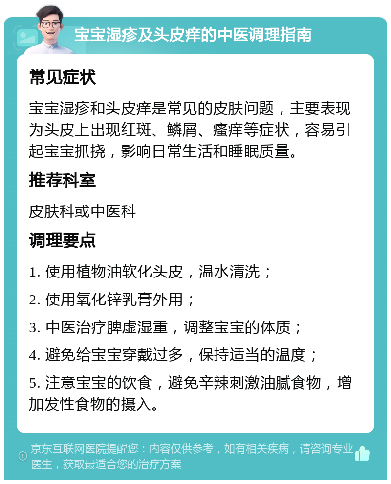 宝宝湿疹及头皮痒的中医调理指南 常见症状 宝宝湿疹和头皮痒是常见的皮肤问题，主要表现为头皮上出现红斑、鳞屑、瘙痒等症状，容易引起宝宝抓挠，影响日常生活和睡眠质量。 推荐科室 皮肤科或中医科 调理要点 1. 使用植物油软化头皮，温水清洗； 2. 使用氧化锌乳膏外用； 3. 中医治疗脾虚湿重，调整宝宝的体质； 4. 避免给宝宝穿戴过多，保持适当的温度； 5. 注意宝宝的饮食，避免辛辣刺激油腻食物，增加发性食物的摄入。