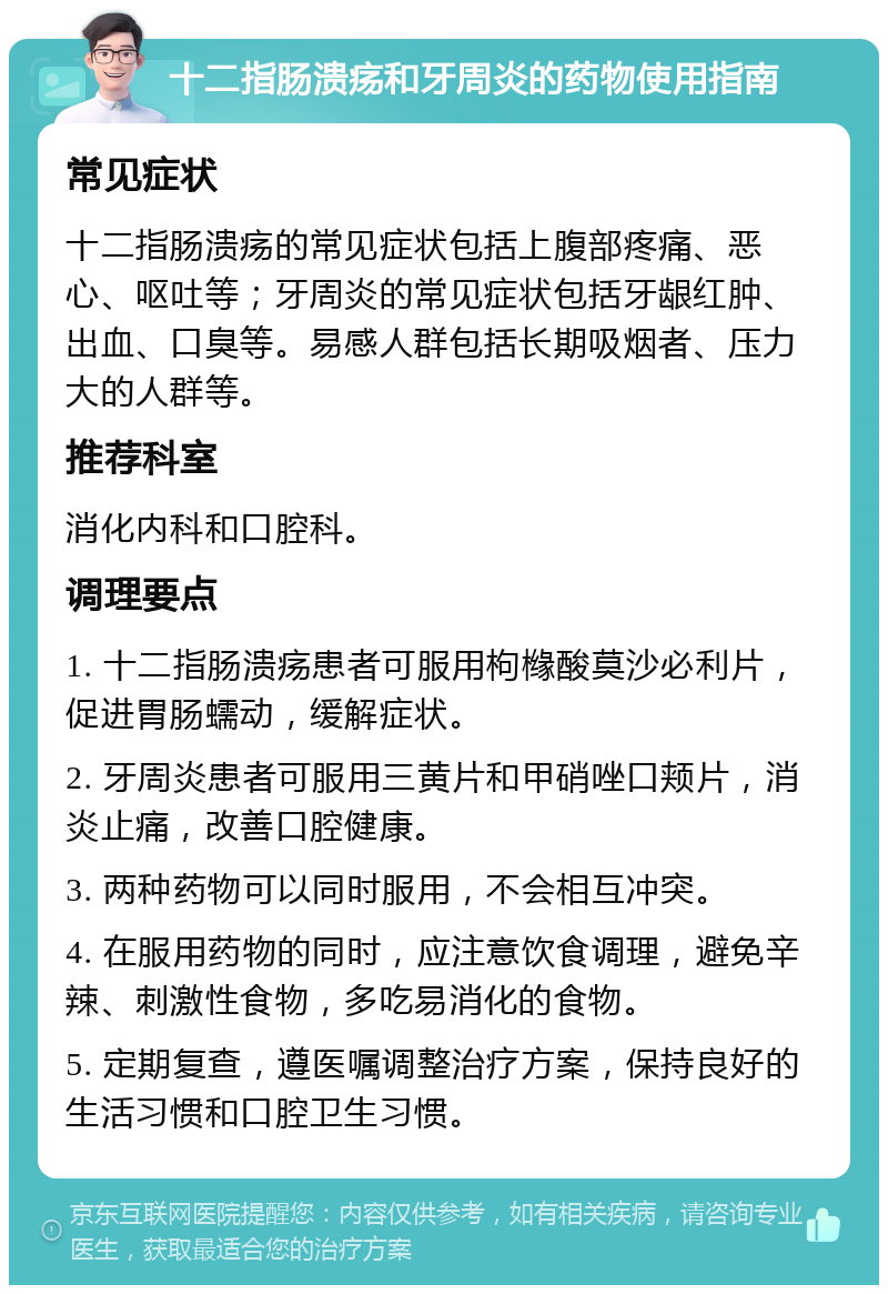 十二指肠溃疡和牙周炎的药物使用指南 常见症状 十二指肠溃疡的常见症状包括上腹部疼痛、恶心、呕吐等；牙周炎的常见症状包括牙龈红肿、出血、口臭等。易感人群包括长期吸烟者、压力大的人群等。 推荐科室 消化内科和口腔科。 调理要点 1. 十二指肠溃疡患者可服用枸橼酸莫沙必利片，促进胃肠蠕动，缓解症状。 2. 牙周炎患者可服用三黄片和甲硝唑口颊片，消炎止痛，改善口腔健康。 3. 两种药物可以同时服用，不会相互冲突。 4. 在服用药物的同时，应注意饮食调理，避免辛辣、刺激性食物，多吃易消化的食物。 5. 定期复查，遵医嘱调整治疗方案，保持良好的生活习惯和口腔卫生习惯。