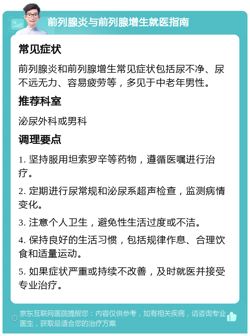 前列腺炎与前列腺增生就医指南 常见症状 前列腺炎和前列腺增生常见症状包括尿不净、尿不远无力、容易疲劳等，多见于中老年男性。 推荐科室 泌尿外科或男科 调理要点 1. 坚持服用坦索罗辛等药物，遵循医嘱进行治疗。 2. 定期进行尿常规和泌尿系超声检查，监测病情变化。 3. 注意个人卫生，避免性生活过度或不洁。 4. 保持良好的生活习惯，包括规律作息、合理饮食和适量运动。 5. 如果症状严重或持续不改善，及时就医并接受专业治疗。