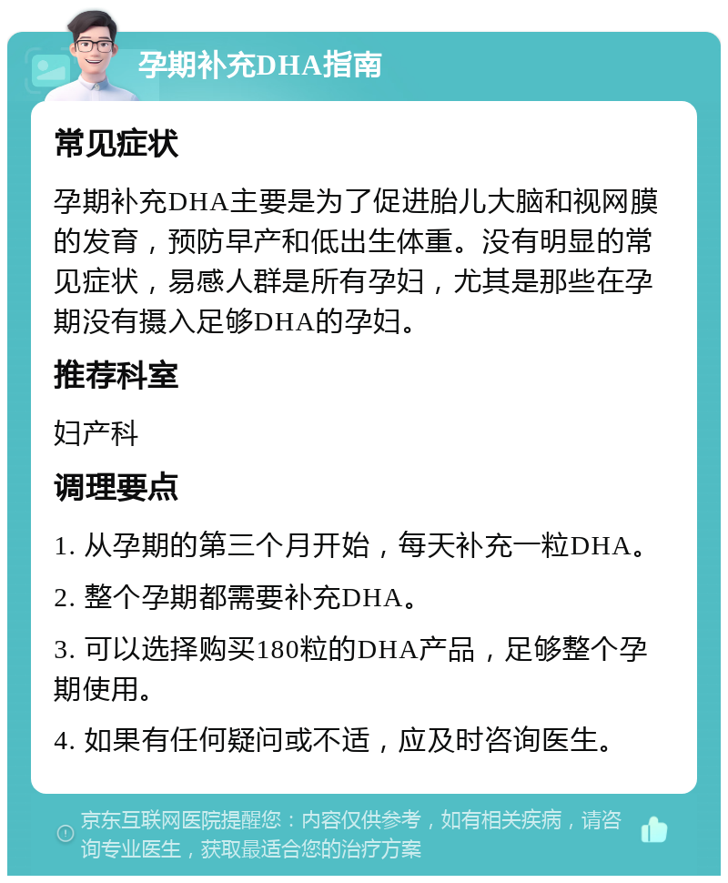 孕期补充DHA指南 常见症状 孕期补充DHA主要是为了促进胎儿大脑和视网膜的发育，预防早产和低出生体重。没有明显的常见症状，易感人群是所有孕妇，尤其是那些在孕期没有摄入足够DHA的孕妇。 推荐科室 妇产科 调理要点 1. 从孕期的第三个月开始，每天补充一粒DHA。 2. 整个孕期都需要补充DHA。 3. 可以选择购买180粒的DHA产品，足够整个孕期使用。 4. 如果有任何疑问或不适，应及时咨询医生。