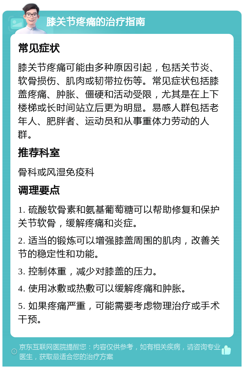 膝关节疼痛的治疗指南 常见症状 膝关节疼痛可能由多种原因引起，包括关节炎、软骨损伤、肌肉或韧带拉伤等。常见症状包括膝盖疼痛、肿胀、僵硬和活动受限，尤其是在上下楼梯或长时间站立后更为明显。易感人群包括老年人、肥胖者、运动员和从事重体力劳动的人群。 推荐科室 骨科或风湿免疫科 调理要点 1. 硫酸软骨素和氨基葡萄糖可以帮助修复和保护关节软骨，缓解疼痛和炎症。 2. 适当的锻炼可以增强膝盖周围的肌肉，改善关节的稳定性和功能。 3. 控制体重，减少对膝盖的压力。 4. 使用冰敷或热敷可以缓解疼痛和肿胀。 5. 如果疼痛严重，可能需要考虑物理治疗或手术干预。