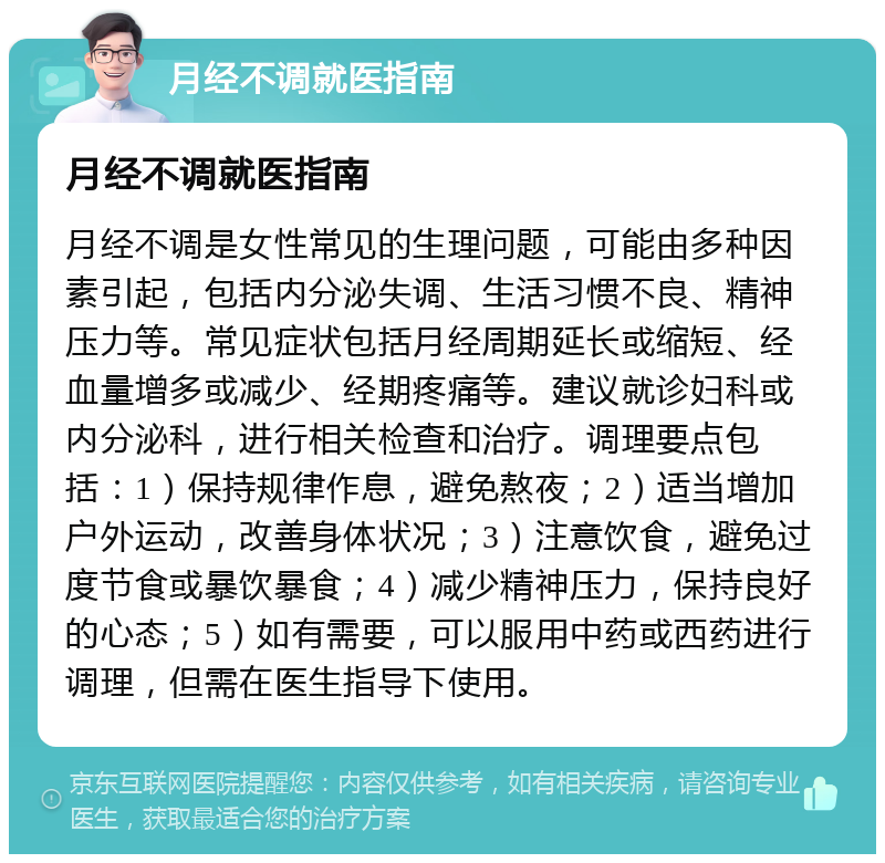 月经不调就医指南 月经不调就医指南 月经不调是女性常见的生理问题，可能由多种因素引起，包括内分泌失调、生活习惯不良、精神压力等。常见症状包括月经周期延长或缩短、经血量增多或减少、经期疼痛等。建议就诊妇科或内分泌科，进行相关检查和治疗。调理要点包括：1）保持规律作息，避免熬夜；2）适当增加户外运动，改善身体状况；3）注意饮食，避免过度节食或暴饮暴食；4）减少精神压力，保持良好的心态；5）如有需要，可以服用中药或西药进行调理，但需在医生指导下使用。