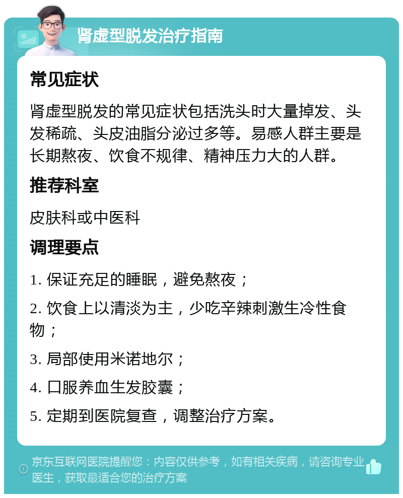 肾虚型脱发治疗指南 常见症状 肾虚型脱发的常见症状包括洗头时大量掉发、头发稀疏、头皮油脂分泌过多等。易感人群主要是长期熬夜、饮食不规律、精神压力大的人群。 推荐科室 皮肤科或中医科 调理要点 1. 保证充足的睡眠，避免熬夜； 2. 饮食上以清淡为主，少吃辛辣刺激生冷性食物； 3. 局部使用米诺地尔； 4. 口服养血生发胶囊； 5. 定期到医院复查，调整治疗方案。