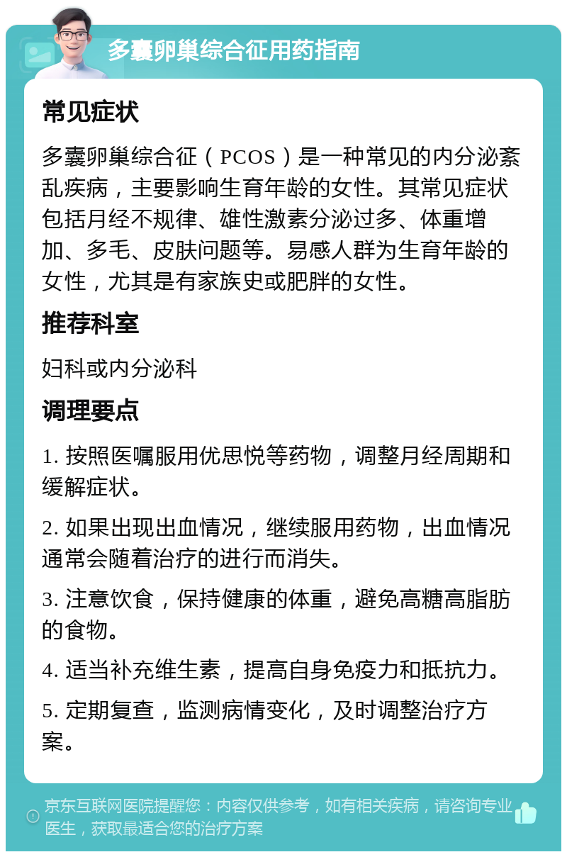 多囊卵巢综合征用药指南 常见症状 多囊卵巢综合征（PCOS）是一种常见的内分泌紊乱疾病，主要影响生育年龄的女性。其常见症状包括月经不规律、雄性激素分泌过多、体重增加、多毛、皮肤问题等。易感人群为生育年龄的女性，尤其是有家族史或肥胖的女性。 推荐科室 妇科或内分泌科 调理要点 1. 按照医嘱服用优思悦等药物，调整月经周期和缓解症状。 2. 如果出现出血情况，继续服用药物，出血情况通常会随着治疗的进行而消失。 3. 注意饮食，保持健康的体重，避免高糖高脂肪的食物。 4. 适当补充维生素，提高自身免疫力和抵抗力。 5. 定期复查，监测病情变化，及时调整治疗方案。