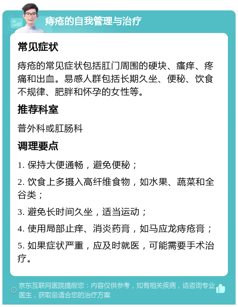 痔疮的自我管理与治疗 常见症状 痔疮的常见症状包括肛门周围的硬块、瘙痒、疼痛和出血。易感人群包括长期久坐、便秘、饮食不规律、肥胖和怀孕的女性等。 推荐科室 普外科或肛肠科 调理要点 1. 保持大便通畅，避免便秘； 2. 饮食上多摄入高纤维食物，如水果、蔬菜和全谷类； 3. 避免长时间久坐，适当运动； 4. 使用局部止痒、消炎药膏，如马应龙痔疮膏； 5. 如果症状严重，应及时就医，可能需要手术治疗。