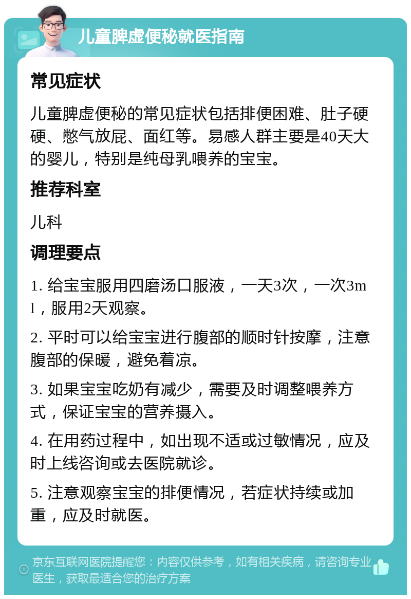 儿童脾虚便秘就医指南 常见症状 儿童脾虚便秘的常见症状包括排便困难、肚子硬硬、憋气放屁、面红等。易感人群主要是40天大的婴儿，特别是纯母乳喂养的宝宝。 推荐科室 儿科 调理要点 1. 给宝宝服用四磨汤口服液，一天3次，一次3ml，服用2天观察。 2. 平时可以给宝宝进行腹部的顺时针按摩，注意腹部的保暖，避免着凉。 3. 如果宝宝吃奶有减少，需要及时调整喂养方式，保证宝宝的营养摄入。 4. 在用药过程中，如出现不适或过敏情况，应及时上线咨询或去医院就诊。 5. 注意观察宝宝的排便情况，若症状持续或加重，应及时就医。