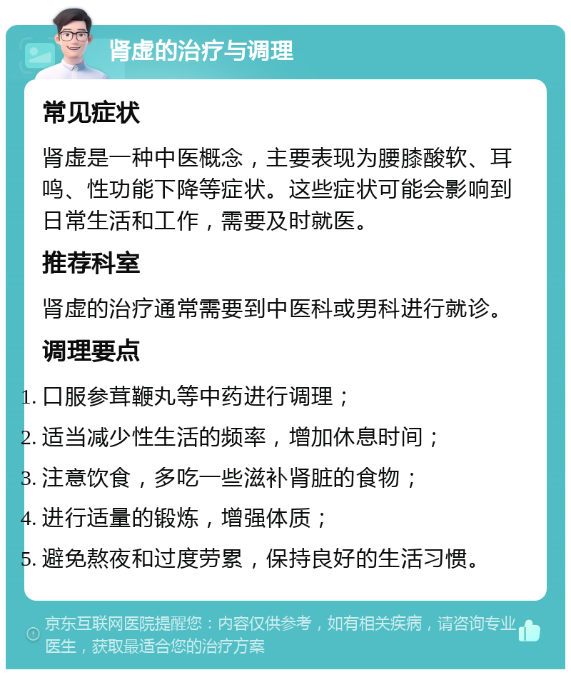 肾虚的治疗与调理 常见症状 肾虚是一种中医概念，主要表现为腰膝酸软、耳鸣、性功能下降等症状。这些症状可能会影响到日常生活和工作，需要及时就医。 推荐科室 肾虚的治疗通常需要到中医科或男科进行就诊。 调理要点 口服参茸鞭丸等中药进行调理； 适当减少性生活的频率，增加休息时间； 注意饮食，多吃一些滋补肾脏的食物； 进行适量的锻炼，增强体质； 避免熬夜和过度劳累，保持良好的生活习惯。