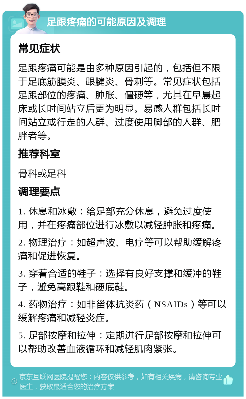 足跟疼痛的可能原因及调理 常见症状 足跟疼痛可能是由多种原因引起的，包括但不限于足底筋膜炎、跟腱炎、骨刺等。常见症状包括足跟部位的疼痛、肿胀、僵硬等，尤其在早晨起床或长时间站立后更为明显。易感人群包括长时间站立或行走的人群、过度使用脚部的人群、肥胖者等。 推荐科室 骨科或足科 调理要点 1. 休息和冰敷：给足部充分休息，避免过度使用，并在疼痛部位进行冰敷以减轻肿胀和疼痛。 2. 物理治疗：如超声波、电疗等可以帮助缓解疼痛和促进恢复。 3. 穿着合适的鞋子：选择有良好支撑和缓冲的鞋子，避免高跟鞋和硬底鞋。 4. 药物治疗：如非甾体抗炎药（NSAIDs）等可以缓解疼痛和减轻炎症。 5. 足部按摩和拉伸：定期进行足部按摩和拉伸可以帮助改善血液循环和减轻肌肉紧张。