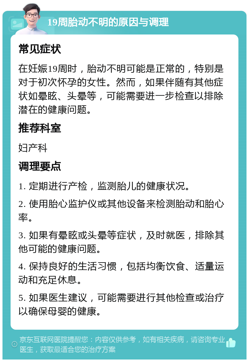 19周胎动不明的原因与调理 常见症状 在妊娠19周时，胎动不明可能是正常的，特别是对于初次怀孕的女性。然而，如果伴随有其他症状如晕眩、头晕等，可能需要进一步检查以排除潜在的健康问题。 推荐科室 妇产科 调理要点 1. 定期进行产检，监测胎儿的健康状况。 2. 使用胎心监护仪或其他设备来检测胎动和胎心率。 3. 如果有晕眩或头晕等症状，及时就医，排除其他可能的健康问题。 4. 保持良好的生活习惯，包括均衡饮食、适量运动和充足休息。 5. 如果医生建议，可能需要进行其他检查或治疗以确保母婴的健康。