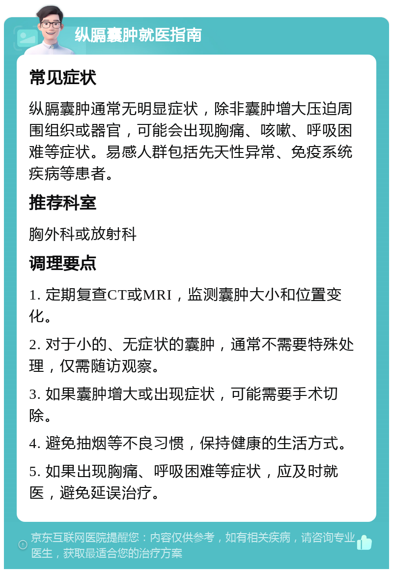 纵膈囊肿就医指南 常见症状 纵膈囊肿通常无明显症状，除非囊肿增大压迫周围组织或器官，可能会出现胸痛、咳嗽、呼吸困难等症状。易感人群包括先天性异常、免疫系统疾病等患者。 推荐科室 胸外科或放射科 调理要点 1. 定期复查CT或MRI，监测囊肿大小和位置变化。 2. 对于小的、无症状的囊肿，通常不需要特殊处理，仅需随访观察。 3. 如果囊肿增大或出现症状，可能需要手术切除。 4. 避免抽烟等不良习惯，保持健康的生活方式。 5. 如果出现胸痛、呼吸困难等症状，应及时就医，避免延误治疗。