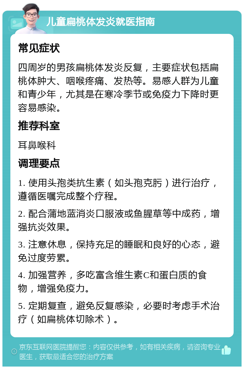 儿童扁桃体发炎就医指南 常见症状 四周岁的男孩扁桃体发炎反复，主要症状包括扁桃体肿大、咽喉疼痛、发热等。易感人群为儿童和青少年，尤其是在寒冷季节或免疫力下降时更容易感染。 推荐科室 耳鼻喉科 调理要点 1. 使用头孢类抗生素（如头孢克肟）进行治疗，遵循医嘱完成整个疗程。 2. 配合蒲地蓝消炎口服液或鱼腥草等中成药，增强抗炎效果。 3. 注意休息，保持充足的睡眠和良好的心态，避免过度劳累。 4. 加强营养，多吃富含维生素C和蛋白质的食物，增强免疫力。 5. 定期复查，避免反复感染，必要时考虑手术治疗（如扁桃体切除术）。