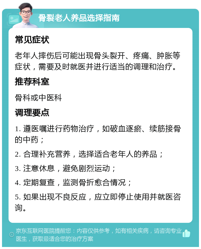 骨裂老人养品选择指南 常见症状 老年人摔伤后可能出现骨头裂开、疼痛、肿胀等症状，需要及时就医并进行适当的调理和治疗。 推荐科室 骨科或中医科 调理要点 1. 遵医嘱进行药物治疗，如破血逐瘀、续筋接骨的中药； 2. 合理补充营养，选择适合老年人的养品； 3. 注意休息，避免剧烈运动； 4. 定期复查，监测骨折愈合情况； 5. 如果出现不良反应，应立即停止使用并就医咨询。