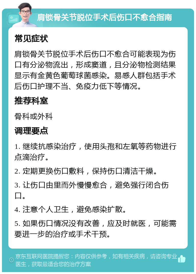 肩锁骨关节脱位手术后伤口不愈合指南 常见症状 肩锁骨关节脱位手术后伤口不愈合可能表现为伤口有分泌物流出，形成窦道，且分泌物检测结果显示有金黄色葡萄球菌感染。易感人群包括手术后伤口护理不当、免疫力低下等情况。 推荐科室 骨科或外科 调理要点 1. 继续抗感染治疗，使用头孢和左氧等药物进行点滴治疗。 2. 定期更换伤口敷料，保持伤口清洁干燥。 3. 让伤口由里而外慢慢愈合，避免强行闭合伤口。 4. 注意个人卫生，避免感染扩散。 5. 如果伤口情况没有改善，应及时就医，可能需要进一步的治疗或手术干预。