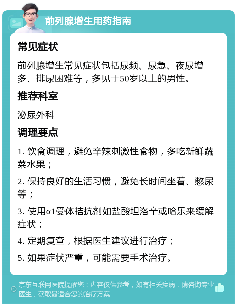 前列腺增生用药指南 常见症状 前列腺增生常见症状包括尿频、尿急、夜尿增多、排尿困难等，多见于50岁以上的男性。 推荐科室 泌尿外科 调理要点 1. 饮食调理，避免辛辣刺激性食物，多吃新鲜蔬菜水果； 2. 保持良好的生活习惯，避免长时间坐着、憋尿等； 3. 使用α1受体拮抗剂如盐酸坦洛辛或哈乐来缓解症状； 4. 定期复查，根据医生建议进行治疗； 5. 如果症状严重，可能需要手术治疗。