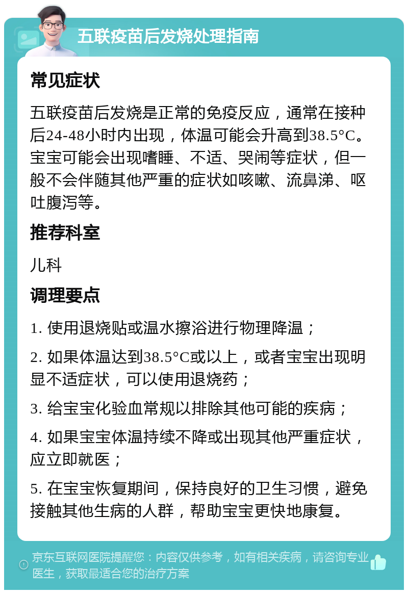 五联疫苗后发烧处理指南 常见症状 五联疫苗后发烧是正常的免疫反应，通常在接种后24-48小时内出现，体温可能会升高到38.5°C。宝宝可能会出现嗜睡、不适、哭闹等症状，但一般不会伴随其他严重的症状如咳嗽、流鼻涕、呕吐腹泻等。 推荐科室 儿科 调理要点 1. 使用退烧贴或温水擦浴进行物理降温； 2. 如果体温达到38.5°C或以上，或者宝宝出现明显不适症状，可以使用退烧药； 3. 给宝宝化验血常规以排除其他可能的疾病； 4. 如果宝宝体温持续不降或出现其他严重症状，应立即就医； 5. 在宝宝恢复期间，保持良好的卫生习惯，避免接触其他生病的人群，帮助宝宝更快地康复。