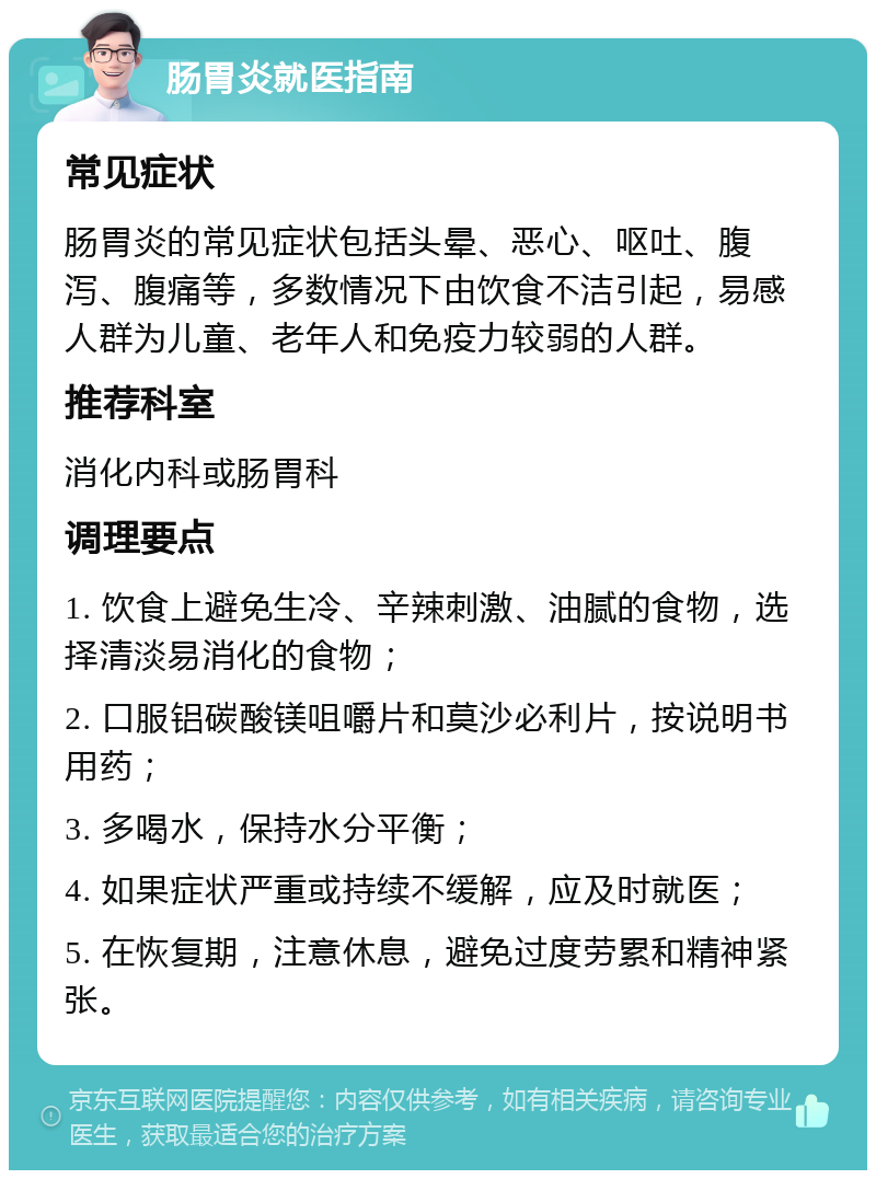 肠胃炎就医指南 常见症状 肠胃炎的常见症状包括头晕、恶心、呕吐、腹泻、腹痛等，多数情况下由饮食不洁引起，易感人群为儿童、老年人和免疫力较弱的人群。 推荐科室 消化内科或肠胃科 调理要点 1. 饮食上避免生冷、辛辣刺激、油腻的食物，选择清淡易消化的食物； 2. 口服铝碳酸镁咀嚼片和莫沙必利片，按说明书用药； 3. 多喝水，保持水分平衡； 4. 如果症状严重或持续不缓解，应及时就医； 5. 在恢复期，注意休息，避免过度劳累和精神紧张。