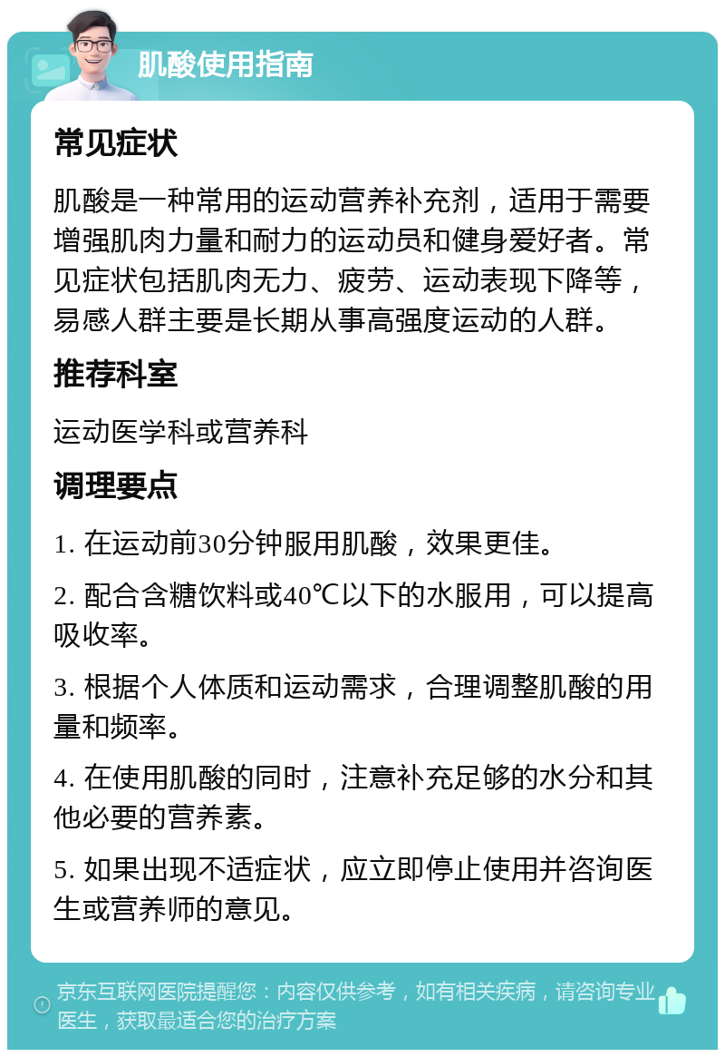 肌酸使用指南 常见症状 肌酸是一种常用的运动营养补充剂，适用于需要增强肌肉力量和耐力的运动员和健身爱好者。常见症状包括肌肉无力、疲劳、运动表现下降等，易感人群主要是长期从事高强度运动的人群。 推荐科室 运动医学科或营养科 调理要点 1. 在运动前30分钟服用肌酸，效果更佳。 2. 配合含糖饮料或40℃以下的水服用，可以提高吸收率。 3. 根据个人体质和运动需求，合理调整肌酸的用量和频率。 4. 在使用肌酸的同时，注意补充足够的水分和其他必要的营养素。 5. 如果出现不适症状，应立即停止使用并咨询医生或营养师的意见。