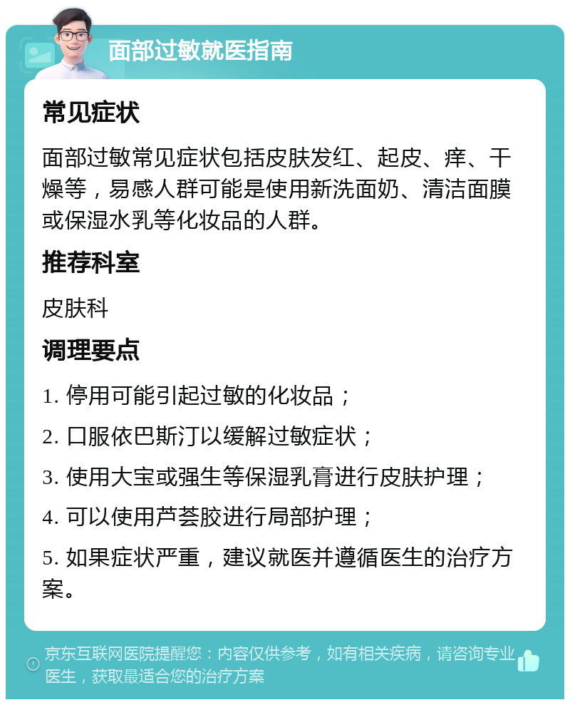 面部过敏就医指南 常见症状 面部过敏常见症状包括皮肤发红、起皮、痒、干燥等，易感人群可能是使用新洗面奶、清洁面膜或保湿水乳等化妆品的人群。 推荐科室 皮肤科 调理要点 1. 停用可能引起过敏的化妆品； 2. 口服依巴斯汀以缓解过敏症状； 3. 使用大宝或强生等保湿乳膏进行皮肤护理； 4. 可以使用芦荟胶进行局部护理； 5. 如果症状严重，建议就医并遵循医生的治疗方案。