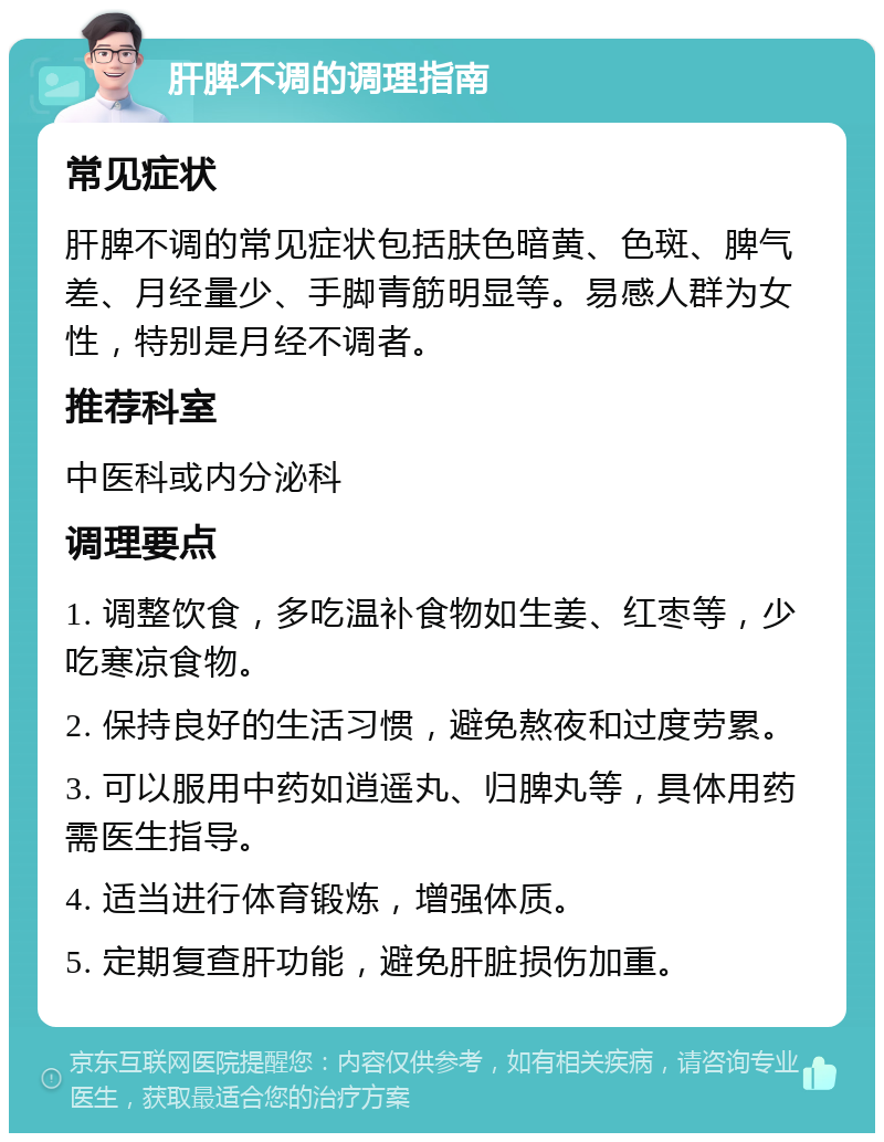 肝脾不调的调理指南 常见症状 肝脾不调的常见症状包括肤色暗黄、色斑、脾气差、月经量少、手脚青筋明显等。易感人群为女性，特别是月经不调者。 推荐科室 中医科或内分泌科 调理要点 1. 调整饮食，多吃温补食物如生姜、红枣等，少吃寒凉食物。 2. 保持良好的生活习惯，避免熬夜和过度劳累。 3. 可以服用中药如逍遥丸、归脾丸等，具体用药需医生指导。 4. 适当进行体育锻炼，增强体质。 5. 定期复查肝功能，避免肝脏损伤加重。