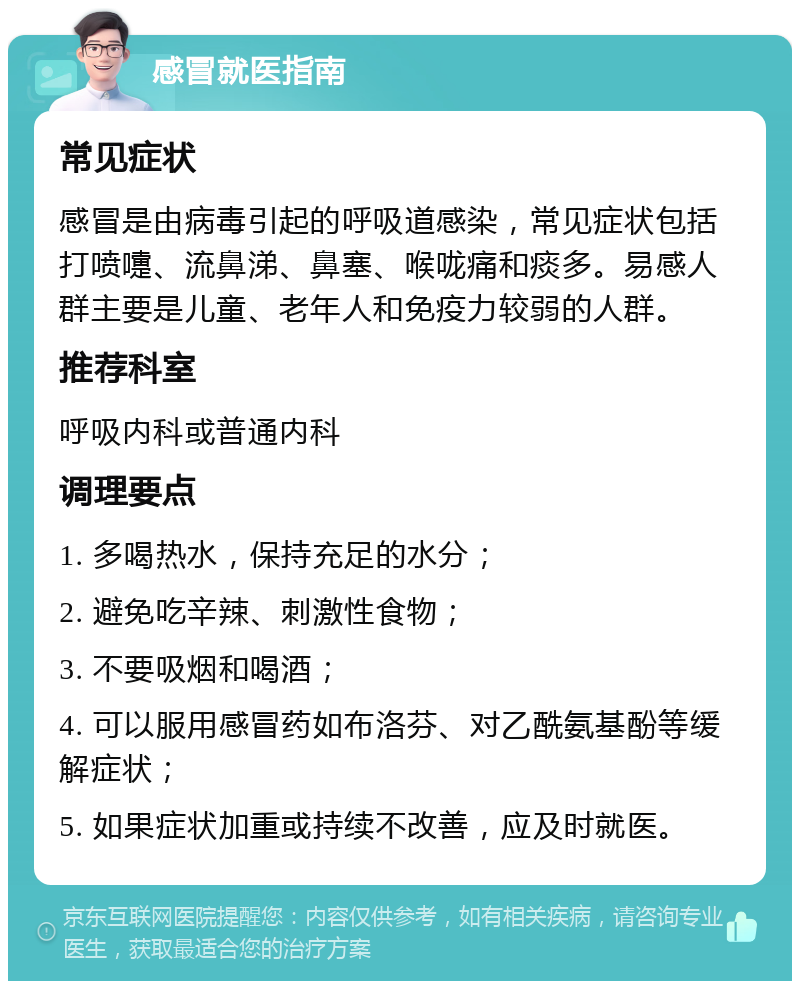 感冒就医指南 常见症状 感冒是由病毒引起的呼吸道感染，常见症状包括打喷嚏、流鼻涕、鼻塞、喉咙痛和痰多。易感人群主要是儿童、老年人和免疫力较弱的人群。 推荐科室 呼吸内科或普通内科 调理要点 1. 多喝热水，保持充足的水分； 2. 避免吃辛辣、刺激性食物； 3. 不要吸烟和喝酒； 4. 可以服用感冒药如布洛芬、对乙酰氨基酚等缓解症状； 5. 如果症状加重或持续不改善，应及时就医。