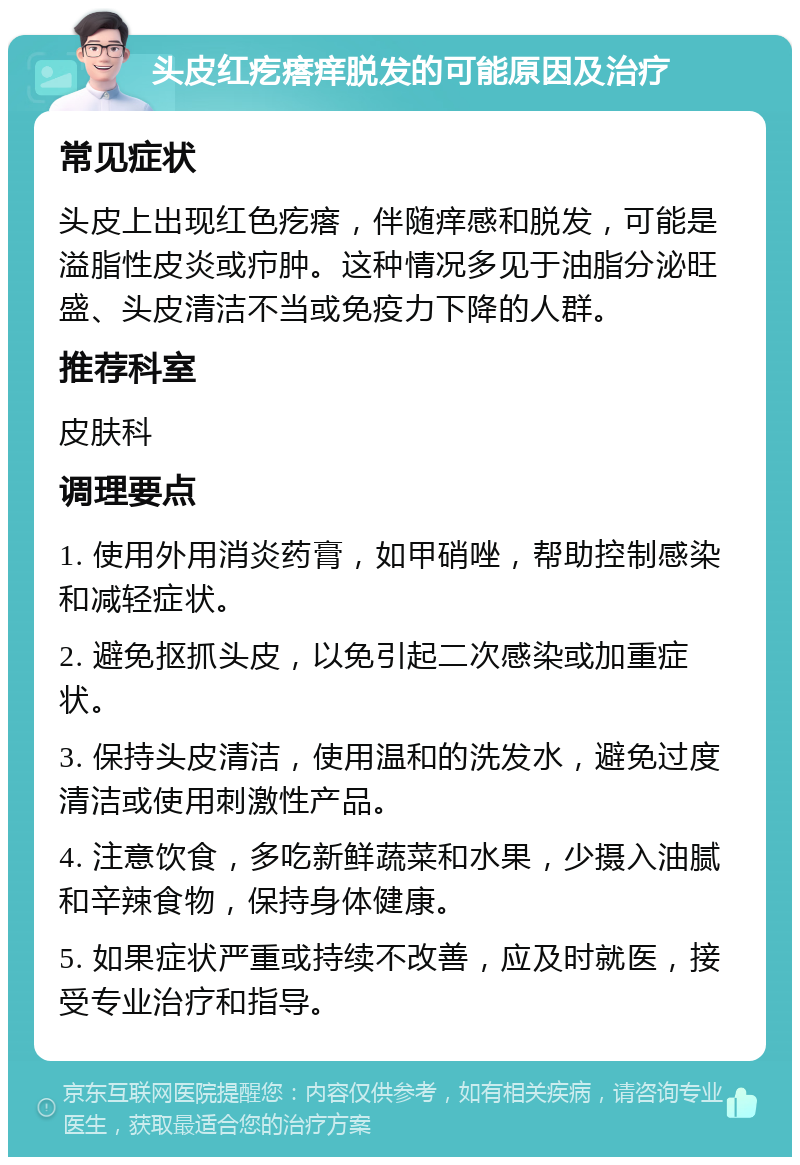 头皮红疙瘩痒脱发的可能原因及治疗 常见症状 头皮上出现红色疙瘩，伴随痒感和脱发，可能是溢脂性皮炎或疖肿。这种情况多见于油脂分泌旺盛、头皮清洁不当或免疫力下降的人群。 推荐科室 皮肤科 调理要点 1. 使用外用消炎药膏，如甲硝唑，帮助控制感染和减轻症状。 2. 避免抠抓头皮，以免引起二次感染或加重症状。 3. 保持头皮清洁，使用温和的洗发水，避免过度清洁或使用刺激性产品。 4. 注意饮食，多吃新鲜蔬菜和水果，少摄入油腻和辛辣食物，保持身体健康。 5. 如果症状严重或持续不改善，应及时就医，接受专业治疗和指导。