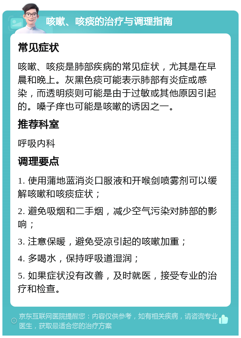 咳嗽、咳痰的治疗与调理指南 常见症状 咳嗽、咳痰是肺部疾病的常见症状，尤其是在早晨和晚上。灰黑色痰可能表示肺部有炎症或感染，而透明痰则可能是由于过敏或其他原因引起的。嗓子痒也可能是咳嗽的诱因之一。 推荐科室 呼吸内科 调理要点 1. 使用蒲地蓝消炎口服液和开喉剑喷雾剂可以缓解咳嗽和咳痰症状； 2. 避免吸烟和二手烟，减少空气污染对肺部的影响； 3. 注意保暖，避免受凉引起的咳嗽加重； 4. 多喝水，保持呼吸道湿润； 5. 如果症状没有改善，及时就医，接受专业的治疗和检查。