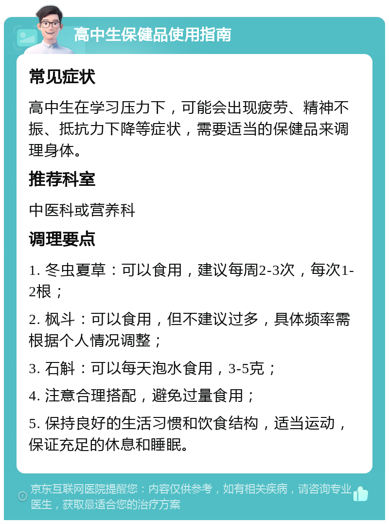 高中生保健品使用指南 常见症状 高中生在学习压力下，可能会出现疲劳、精神不振、抵抗力下降等症状，需要适当的保健品来调理身体。 推荐科室 中医科或营养科 调理要点 1. 冬虫夏草：可以食用，建议每周2-3次，每次1-2根； 2. 枫斗：可以食用，但不建议过多，具体频率需根据个人情况调整； 3. 石斛：可以每天泡水食用，3-5克； 4. 注意合理搭配，避免过量食用； 5. 保持良好的生活习惯和饮食结构，适当运动，保证充足的休息和睡眠。