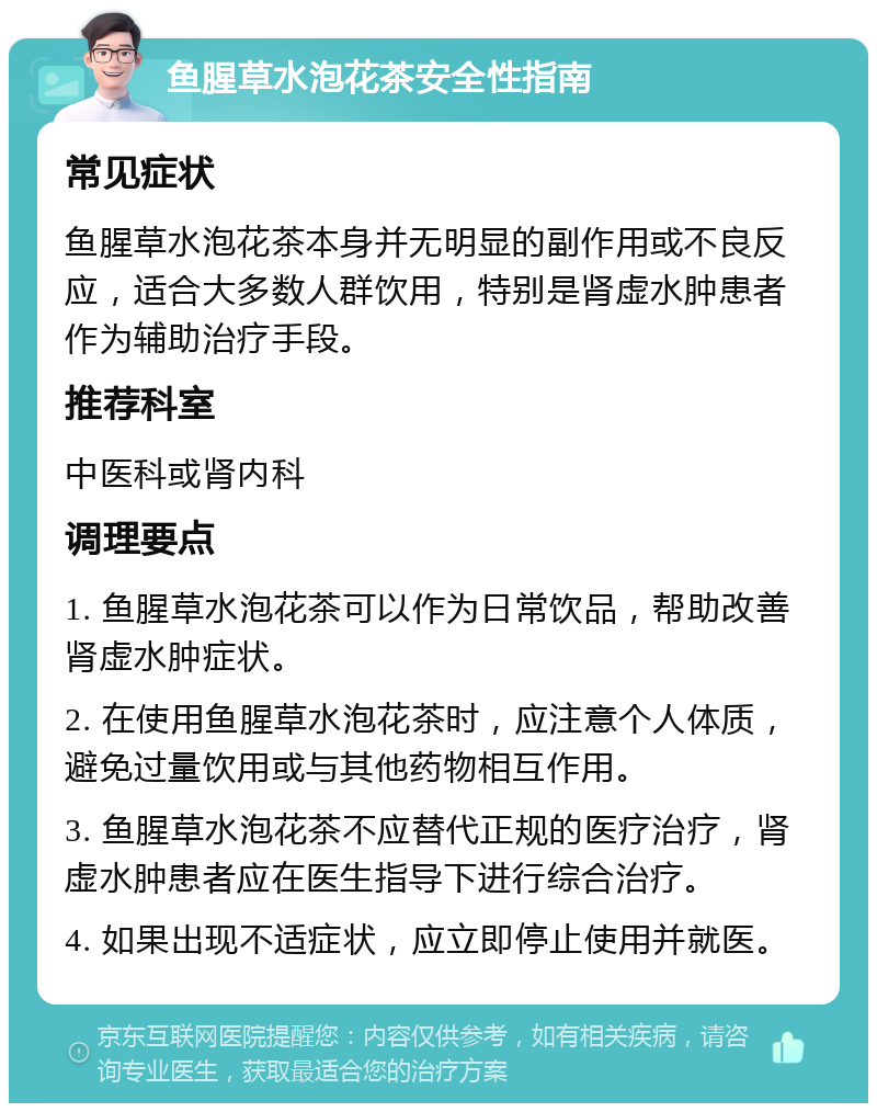 鱼腥草水泡花茶安全性指南 常见症状 鱼腥草水泡花茶本身并无明显的副作用或不良反应，适合大多数人群饮用，特别是肾虚水肿患者作为辅助治疗手段。 推荐科室 中医科或肾内科 调理要点 1. 鱼腥草水泡花茶可以作为日常饮品，帮助改善肾虚水肿症状。 2. 在使用鱼腥草水泡花茶时，应注意个人体质，避免过量饮用或与其他药物相互作用。 3. 鱼腥草水泡花茶不应替代正规的医疗治疗，肾虚水肿患者应在医生指导下进行综合治疗。 4. 如果出现不适症状，应立即停止使用并就医。