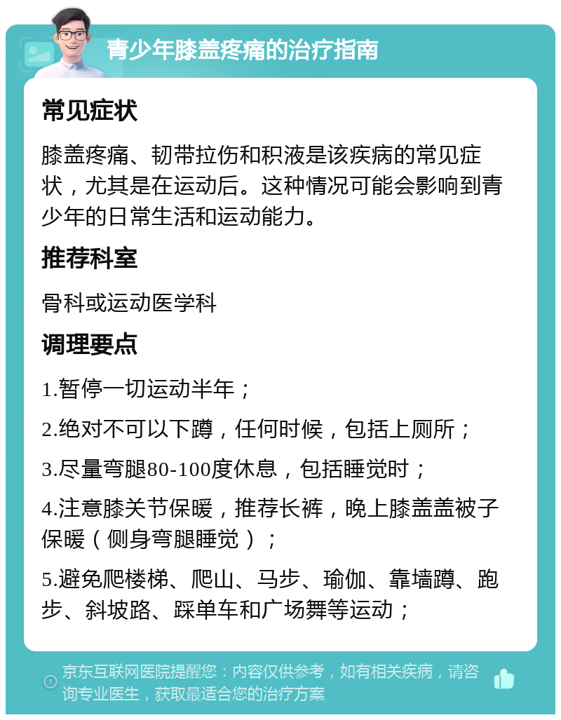 青少年膝盖疼痛的治疗指南 常见症状 膝盖疼痛、韧带拉伤和积液是该疾病的常见症状，尤其是在运动后。这种情况可能会影响到青少年的日常生活和运动能力。 推荐科室 骨科或运动医学科 调理要点 1.暂停一切运动半年； 2.绝对不可以下蹲，任何时候，包括上厕所； 3.尽量弯腿80-100度休息，包括睡觉时； 4.注意膝关节保暖，推荐长裤，晚上膝盖盖被子保暖（侧身弯腿睡觉）； 5.避免爬楼梯、爬山、马步、瑜伽、靠墙蹲、跑步、斜坡路、踩单车和广场舞等运动；