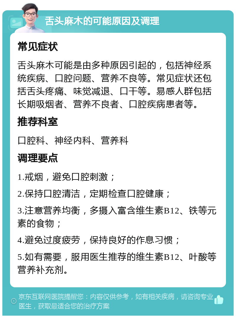 舌头麻木的可能原因及调理 常见症状 舌头麻木可能是由多种原因引起的，包括神经系统疾病、口腔问题、营养不良等。常见症状还包括舌头疼痛、味觉减退、口干等。易感人群包括长期吸烟者、营养不良者、口腔疾病患者等。 推荐科室 口腔科、神经内科、营养科 调理要点 1.戒烟，避免口腔刺激； 2.保持口腔清洁，定期检查口腔健康； 3.注意营养均衡，多摄入富含维生素B12、铁等元素的食物； 4.避免过度疲劳，保持良好的作息习惯； 5.如有需要，服用医生推荐的维生素B12、叶酸等营养补充剂。