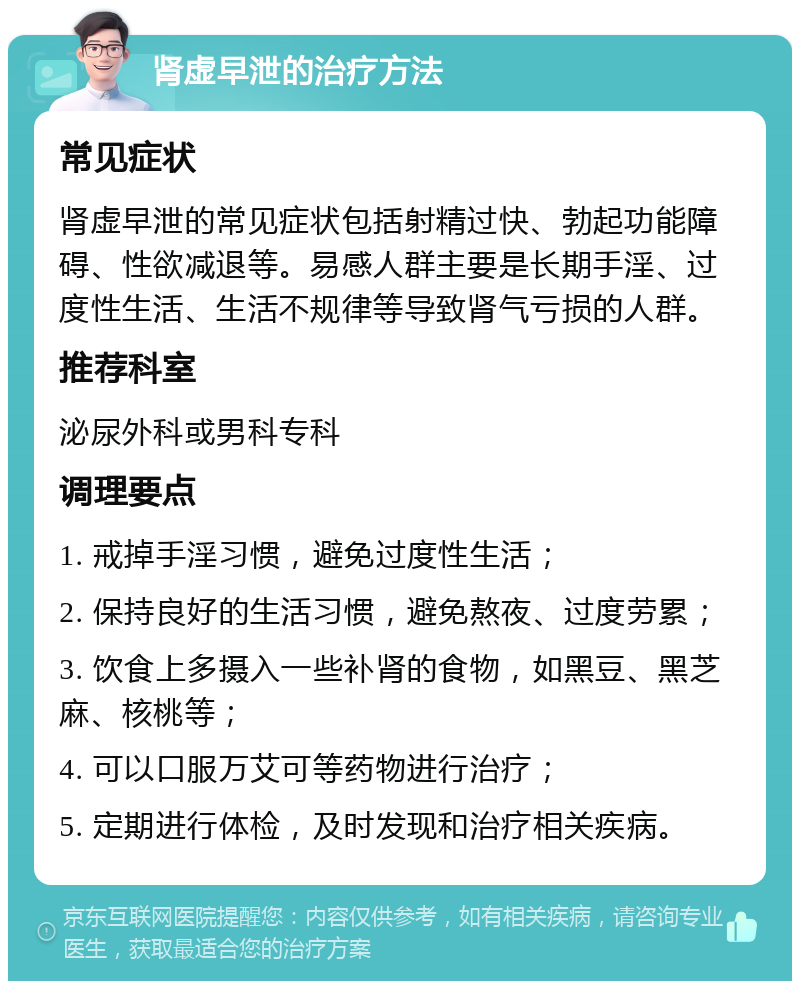 肾虚早泄的治疗方法 常见症状 肾虚早泄的常见症状包括射精过快、勃起功能障碍、性欲减退等。易感人群主要是长期手淫、过度性生活、生活不规律等导致肾气亏损的人群。 推荐科室 泌尿外科或男科专科 调理要点 1. 戒掉手淫习惯，避免过度性生活； 2. 保持良好的生活习惯，避免熬夜、过度劳累； 3. 饮食上多摄入一些补肾的食物，如黑豆、黑芝麻、核桃等； 4. 可以口服万艾可等药物进行治疗； 5. 定期进行体检，及时发现和治疗相关疾病。