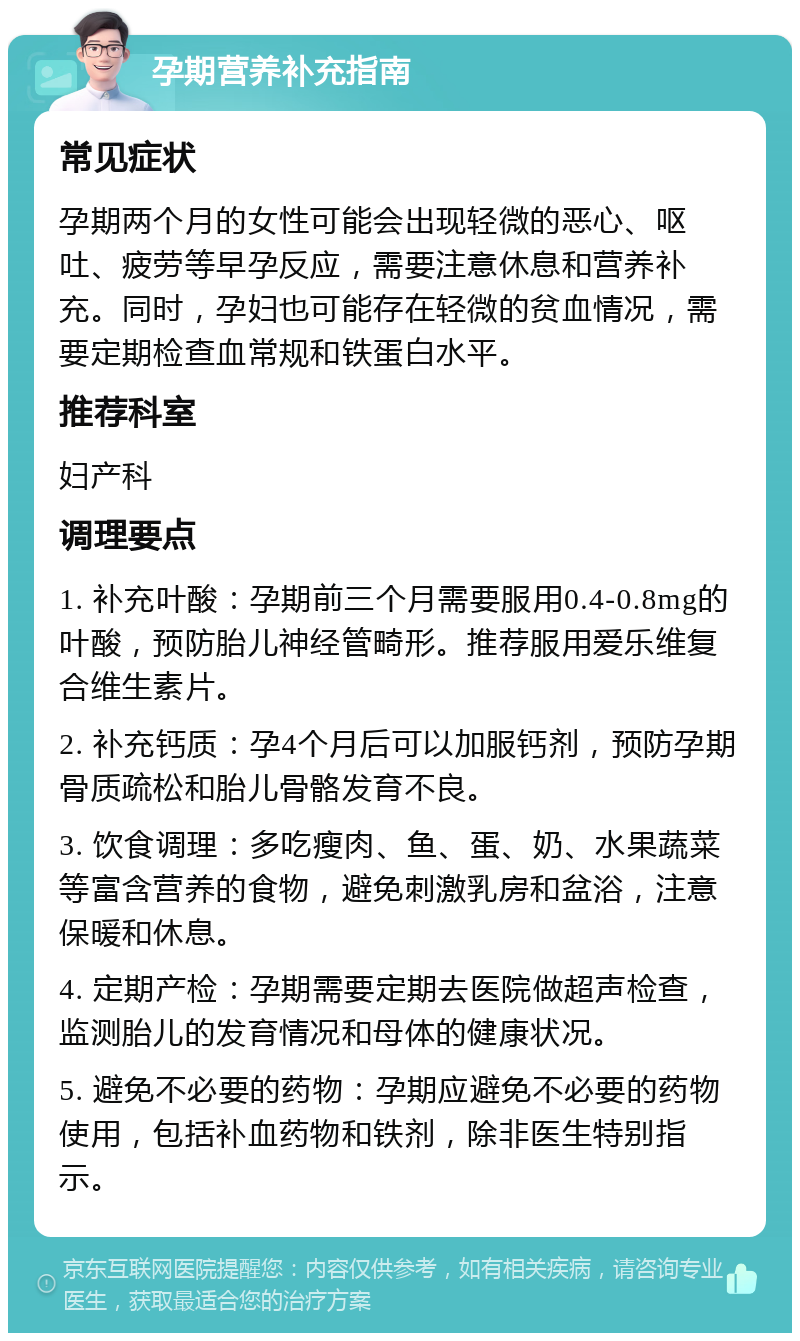 孕期营养补充指南 常见症状 孕期两个月的女性可能会出现轻微的恶心、呕吐、疲劳等早孕反应，需要注意休息和营养补充。同时，孕妇也可能存在轻微的贫血情况，需要定期检查血常规和铁蛋白水平。 推荐科室 妇产科 调理要点 1. 补充叶酸：孕期前三个月需要服用0.4-0.8mg的叶酸，预防胎儿神经管畸形。推荐服用爱乐维复合维生素片。 2. 补充钙质：孕4个月后可以加服钙剂，预防孕期骨质疏松和胎儿骨骼发育不良。 3. 饮食调理：多吃瘦肉、鱼、蛋、奶、水果蔬菜等富含营养的食物，避免刺激乳房和盆浴，注意保暖和休息。 4. 定期产检：孕期需要定期去医院做超声检查，监测胎儿的发育情况和母体的健康状况。 5. 避免不必要的药物：孕期应避免不必要的药物使用，包括补血药物和铁剂，除非医生特别指示。